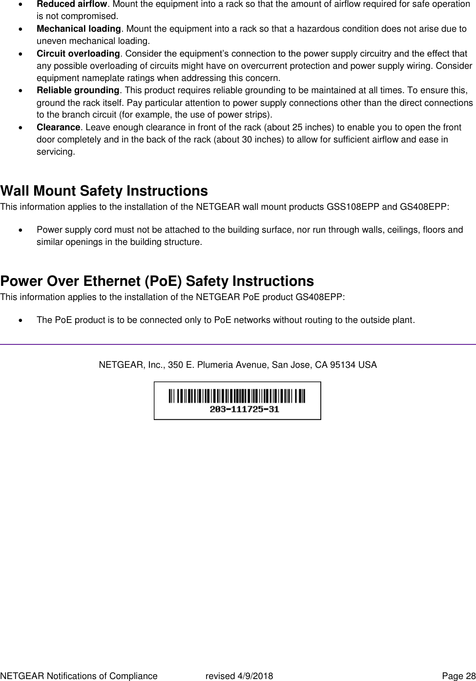 NETGEAR Notifications of Compliance    revised 4/9/2018  Page 28  Reduced airflow. Mount the equipment into a rack so that the amount of airflow required for safe operation is not compromised.  Mechanical loading. Mount the equipment into a rack so that a hazardous condition does not arise due to uneven mechanical loading.  Circuit overloading. Consider the equipment’s connection to the power supply circuitry and the effect that any possible overloading of circuits might have on overcurrent protection and power supply wiring. Consider equipment nameplate ratings when addressing this concern.  Reliable grounding. This product requires reliable grounding to be maintained at all times. To ensure this, ground the rack itself. Pay particular attention to power supply connections other than the direct connections to the branch circuit (for example, the use of power strips).  Clearance. Leave enough clearance in front of the rack (about 25 inches) to enable you to open the front door completely and in the back of the rack (about 30 inches) to allow for sufficient airflow and ease in servicing. Wall Mount Safety Instructions This information applies to the installation of the NETGEAR wall mount products GSS108EPP and GS408EPP:   Power supply cord must not be attached to the building surface, nor run through walls, ceilings, floors and similar openings in the building structure. Power Over Ethernet (PoE) Safety Instructions This information applies to the installation of the NETGEAR PoE product GS408EPP:   The PoE product is to be connected only to PoE networks without routing to the outside plant.  NETGEAR, Inc., 350 E. Plumeria Avenue, San Jose, CA 95134 USA    