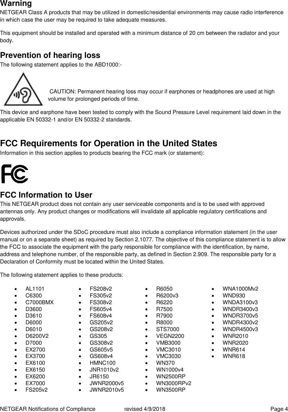 NETGEAR Notifications of Compliance    revised 4/9/2018  Page 4 Warning NETGEAR Class A products that may be utilized in domestic/residential environments may cause radio interference in which case the user may be required to take adequate measures.  This equipment should be installed and operated with a minimum distance of 20 cm between the radiator and your body. Prevention of hearing loss The following statement applies to the ABD1000:-   CAUTION: Permanent hearing loss may occur if earphones or headphones are used at high volume for prolonged periods of time. This device and earphone have been tested to comply with the Sound Pressure Level requirement laid down in the applicable EN 50332-1 and/or EN 50332-2 standards. FCC Requirements for Operation in the United States Information in this section applies to products bearing the FCC mark (or statement):   FCC Information to User This NETGEAR product does not contain any user serviceable components and is to be used with approved antennas only. Any product changes or modifications will invalidate all applicable regulatory certifications and approvals. Devices authorized under the SDoC procedure must also include a compliance information statement (in the user manual or on a separate sheet) as required by Section 2.1077. The objective of this compliance statement is to allow the FCC to associate the equipment with the party responsible for compliance with the identification, by name, address and telephone number, of the responsible party, as defined in Section 2.909. The responsible party for a Declaration of Conformity must be located within the United States. The following statement applies to these products:   AL1101   FS208v2   R6050   WNA1000Mv2   C6300   FS305v2   R6200v3   WND930   C7000BMX   FS308v2   R6220  WNDA3100v3   D3600   FS605v4   R7500   WNDR3400v3   D3610   FS608v4   R7900   WNDR3700v5   D6000   GS205v2   R8000   WNDR4300v2   D6010   GS208v2   STS7000   WNDR4500v3   D6200V2   GS305   VEGN2200   WNR2010   D7000   GS308v2   VMB3000   WNR2020  EX2700   GS605v5   VMC3010   WNR614   EX3700   GS608v4   VMC3030   WNR618   EX6100   HMNC100   WN370   EX6150   JNR1010v2  WN1000v4   EX6200   JR6150   WN2500RP   EX7000   JWNR2000v5   WN3000RPv2   FS205v2   JWNR2010v5   WN3500RP 