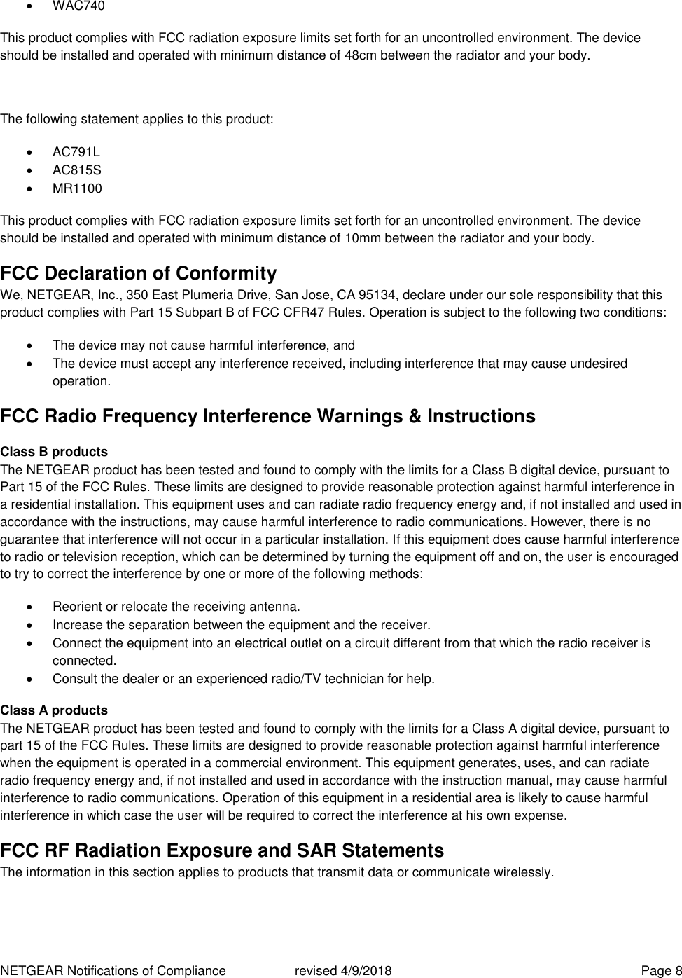 NETGEAR Notifications of Compliance    revised 4/9/2018  Page 8   WAC740 This product complies with FCC radiation exposure limits set forth for an uncontrolled environment. The device should be installed and operated with minimum distance of 48cm between the radiator and your body.  The following statement applies to this product:   AC791L   AC815S   MR1100 This product complies with FCC radiation exposure limits set forth for an uncontrolled environment. The device should be installed and operated with minimum distance of 10mm between the radiator and your body. FCC Declaration of Conformity We, NETGEAR, Inc., 350 East Plumeria Drive, San Jose, CA 95134, declare under our sole responsibility that this product complies with Part 15 Subpart B of FCC CFR47 Rules. Operation is subject to the following two conditions:   The device may not cause harmful interference, and   The device must accept any interference received, including interference that may cause undesired operation. FCC Radio Frequency Interference Warnings &amp; Instructions Class B products The NETGEAR product has been tested and found to comply with the limits for a Class B digital device, pursuant to Part 15 of the FCC Rules. These limits are designed to provide reasonable protection against harmful interference in a residential installation. This equipment uses and can radiate radio frequency energy and, if not installed and used in accordance with the instructions, may cause harmful interference to radio communications. However, there is no guarantee that interference will not occur in a particular installation. If this equipment does cause harmful interference to radio or television reception, which can be determined by turning the equipment off and on, the user is encouraged to try to correct the interference by one or more of the following methods:   Reorient or relocate the receiving antenna.   Increase the separation between the equipment and the receiver.   Connect the equipment into an electrical outlet on a circuit different from that which the radio receiver is connected.   Consult the dealer or an experienced radio/TV technician for help. Class A products The NETGEAR product has been tested and found to comply with the limits for a Class A digital device, pursuant to part 15 of the FCC Rules. These limits are designed to provide reasonable protection against harmful interference when the equipment is operated in a commercial environment. This equipment generates, uses, and can radiate radio frequency energy and, if not installed and used in accordance with the instruction manual, may cause harmful interference to radio communications. Operation of this equipment in a residential area is likely to cause harmful interference in which case the user will be required to correct the interference at his own expense. FCC RF Radiation Exposure and SAR Statements The information in this section applies to products that transmit data or communicate wirelessly. 