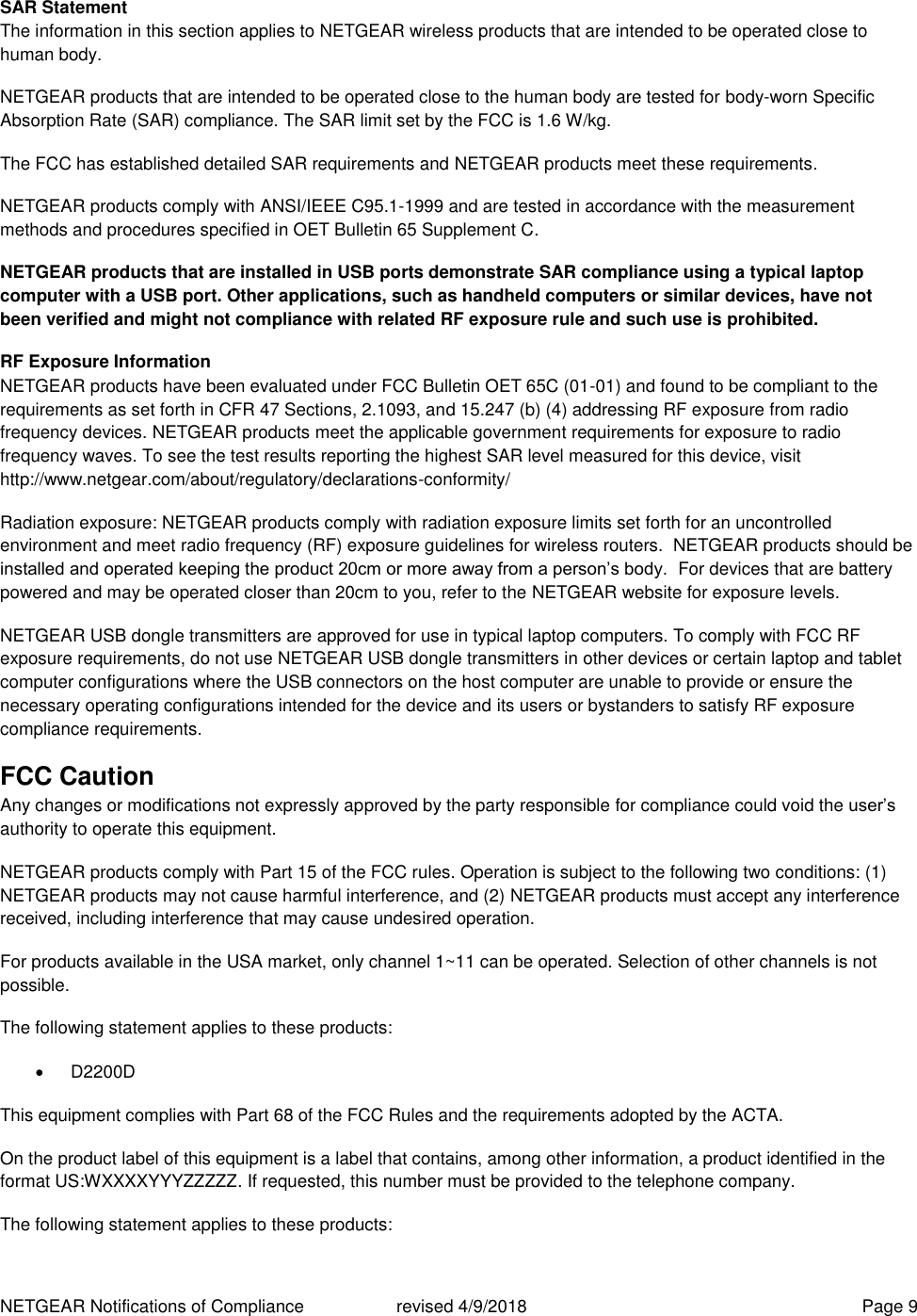 NETGEAR Notifications of Compliance    revised 4/9/2018  Page 9 SAR Statement The information in this section applies to NETGEAR wireless products that are intended to be operated close to human body.  NETGEAR products that are intended to be operated close to the human body are tested for body-worn Specific Absorption Rate (SAR) compliance. The SAR limit set by the FCC is 1.6 W/kg. The FCC has established detailed SAR requirements and NETGEAR products meet these requirements. NETGEAR products comply with ANSI/IEEE C95.1-1999 and are tested in accordance with the measurement methods and procedures specified in OET Bulletin 65 Supplement C. NETGEAR products that are installed in USB ports demonstrate SAR compliance using a typical laptop computer with a USB port. Other applications, such as handheld computers or similar devices, have not been verified and might not compliance with related RF exposure rule and such use is prohibited. RF Exposure Information NETGEAR products have been evaluated under FCC Bulletin OET 65C (01-01) and found to be compliant to the requirements as set forth in CFR 47 Sections, 2.1093, and 15.247 (b) (4) addressing RF exposure from radio frequency devices. NETGEAR products meet the applicable government requirements for exposure to radio frequency waves. To see the test results reporting the highest SAR level measured for this device, visit http://www.netgear.com/about/regulatory/declarations-conformity/ Radiation exposure: NETGEAR products comply with radiation exposure limits set forth for an uncontrolled environment and meet radio frequency (RF) exposure guidelines for wireless routers.  NETGEAR products should be installed and operated keeping the product 20cm or more away from a person’s body.  For devices that are battery powered and may be operated closer than 20cm to you, refer to the NETGEAR website for exposure levels. NETGEAR USB dongle transmitters are approved for use in typical laptop computers. To comply with FCC RF exposure requirements, do not use NETGEAR USB dongle transmitters in other devices or certain laptop and tablet computer configurations where the USB connectors on the host computer are unable to provide or ensure the necessary operating configurations intended for the device and its users or bystanders to satisfy RF exposure compliance requirements.    FCC Caution Any changes or modifications not expressly approved by the party responsible for compliance could void the user’s authority to operate this equipment. NETGEAR products comply with Part 15 of the FCC rules. Operation is subject to the following two conditions: (1) NETGEAR products may not cause harmful interference, and (2) NETGEAR products must accept any interference received, including interference that may cause undesired operation. For products available in the USA market, only channel 1~11 can be operated. Selection of other channels is not possible. The following statement applies to these products:   D2200D This equipment complies with Part 68 of the FCC Rules and the requirements adopted by the ACTA.  On the product label of this equipment is a label that contains, among other information, a product identified in the format US:WXXXXYYYZZZZZ. If requested, this number must be provided to the telephone company.  The following statement applies to these products: 