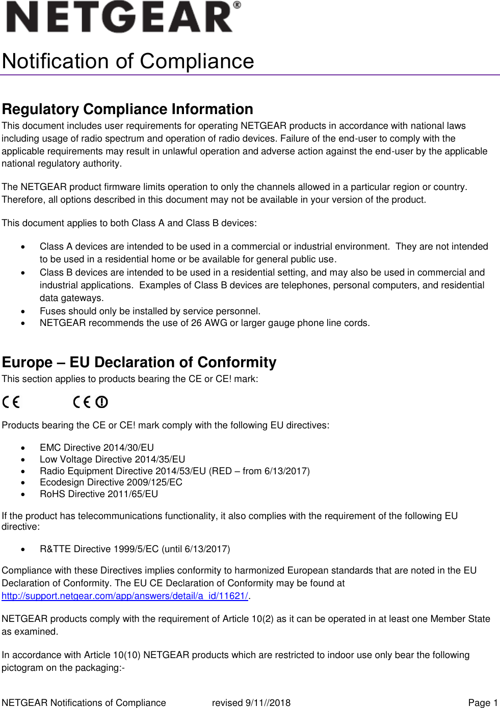 NETGEAR Notifications of Compliance    revised 9/11//2018  Page 1  Notification of Compliance Regulatory Compliance Information This document includes user requirements for operating NETGEAR products in accordance with national laws including usage of radio spectrum and operation of radio devices. Failure of the end-user to comply with the applicable requirements may result in unlawful operation and adverse action against the end-user by the applicable national regulatory authority. The NETGEAR product firmware limits operation to only the channels allowed in a particular region or country. Therefore, all options described in this document may not be available in your version of the product. This document applies to both Class A and Class B devices:   Class A devices are intended to be used in a commercial or industrial environment.  They are not intended to be used in a residential home or be available for general public use.   Class B devices are intended to be used in a residential setting, and may also be used in commercial and industrial applications.  Examples of Class B devices are telephones, personal computers, and residential data gateways.   Fuses should only be installed by service personnel.   NETGEAR recommends the use of 26 AWG or larger gauge phone line cords. Europe – EU Declaration of Conformity This section applies to products bearing the CE or CE! mark:                      Products bearing the CE or CE! mark comply with the following EU directives:   EMC Directive 2014/30/EU   Low Voltage Directive 2014/35/EU   Radio Equipment Directive 2014/53/EU (RED – from 6/13/2017)   Ecodesign Directive 2009/125/EC   RoHS Directive 2011/65/EU If the product has telecommunications functionality, it also complies with the requirement of the following EU directive:   R&amp;TTE Directive 1999/5/EC (until 6/13/2017) Compliance with these Directives implies conformity to harmonized European standards that are noted in the EU Declaration of Conformity. The EU CE Declaration of Conformity may be found at http://support.netgear.com/app/answers/detail/a_id/11621/. NETGEAR products comply with the requirement of Article 10(2) as it can be operated in at least one Member State as examined.  In accordance with Article 10(10) NETGEAR products which are restricted to indoor use only bear the following pictogram on the packaging:- 