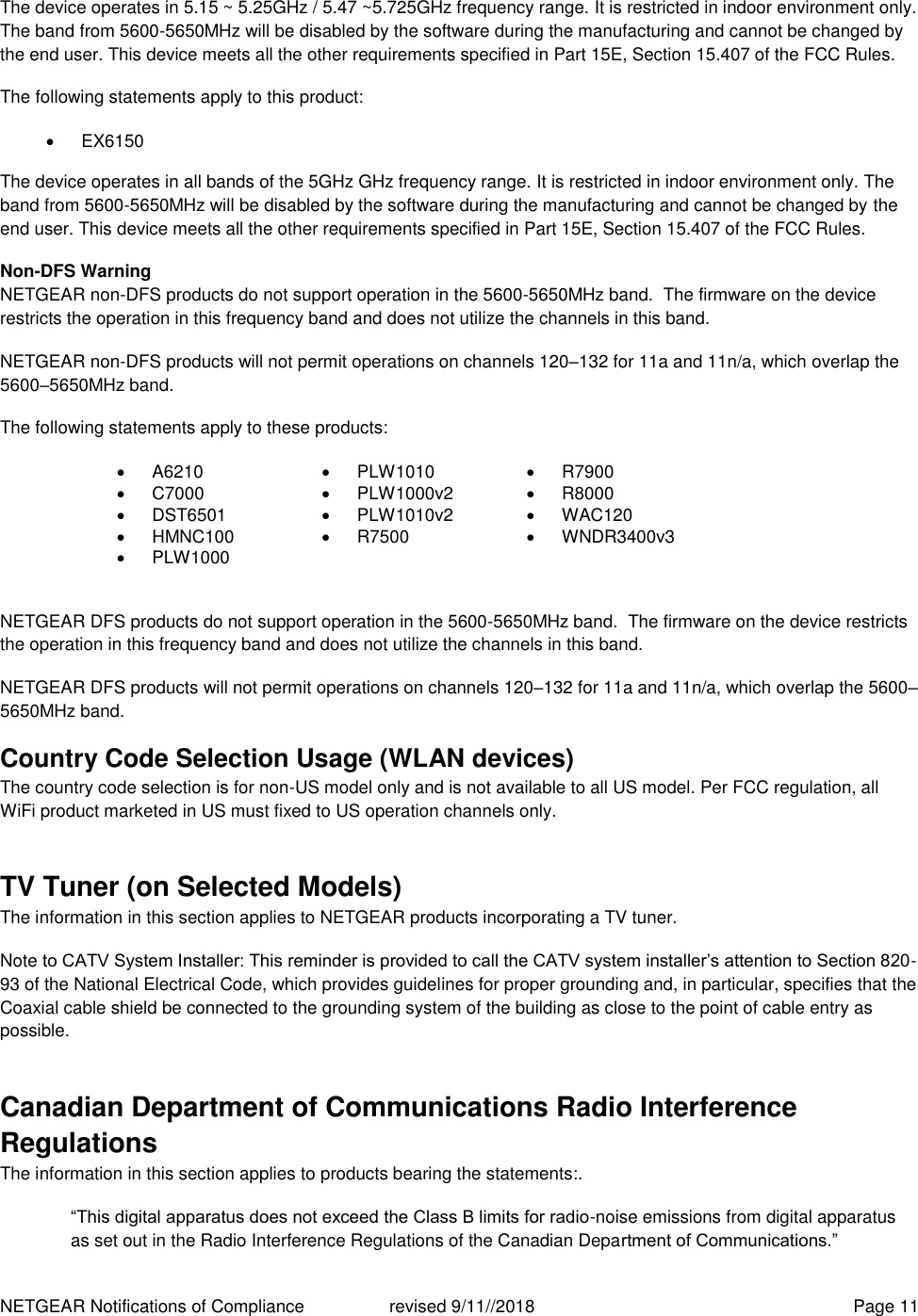 NETGEAR Notifications of Compliance    revised 9/11//2018  Page 11 The device operates in 5.15 ~ 5.25GHz / 5.47 ~5.725GHz frequency range. It is restricted in indoor environment only. The band from 5600-5650MHz will be disabled by the software during the manufacturing and cannot be changed by the end user. This device meets all the other requirements specified in Part 15E, Section 15.407 of the FCC Rules. The following statements apply to this product:   EX6150   The device operates in all bands of the 5GHz GHz frequency range. It is restricted in indoor environment only. The band from 5600-5650MHz will be disabled by the software during the manufacturing and cannot be changed by the end user. This device meets all the other requirements specified in Part 15E, Section 15.407 of the FCC Rules. Non-DFS Warning NETGEAR non-DFS products do not support operation in the 5600-5650MHz band.  The firmware on the device restricts the operation in this frequency band and does not utilize the channels in this band.  NETGEAR non-DFS products will not permit operations on channels 120–132 for 11a and 11n/a, which overlap the 5600–5650MHz band.  The following statements apply to these products:  A6210   PLW1010   R7900   C7000   PLW1000v2   R8000   DST6501   PLW1010v2   WAC120   HMNC100   R7500   WNDR3400v3   PLW1000    NETGEAR DFS products do not support operation in the 5600-5650MHz band.  The firmware on the device restricts the operation in this frequency band and does not utilize the channels in this band.  NETGEAR DFS products will not permit operations on channels 120–132 for 11a and 11n/a, which overlap the 5600–5650MHz band.  Country Code Selection Usage (WLAN devices) The country code selection is for non-US model only and is not available to all US model. Per FCC regulation, all WiFi product marketed in US must fixed to US operation channels only. TV Tuner (on Selected Models) The information in this section applies to NETGEAR products incorporating a TV tuner.  Note to CATV System Installer: This reminder is provided to call the CATV system installer’s attention to Section 820-93 of the National Electrical Code, which provides guidelines for proper grounding and, in particular, specifies that the Coaxial cable shield be connected to the grounding system of the building as close to the point of cable entry as possible. Canadian Department of Communications Radio Interference Regulations The information in this section applies to products bearing the statements:. “This digital apparatus does not exceed the Class B limits for radio-noise emissions from digital apparatus as set out in the Radio Interference Regulations of the Canadian Department of Communications.” 