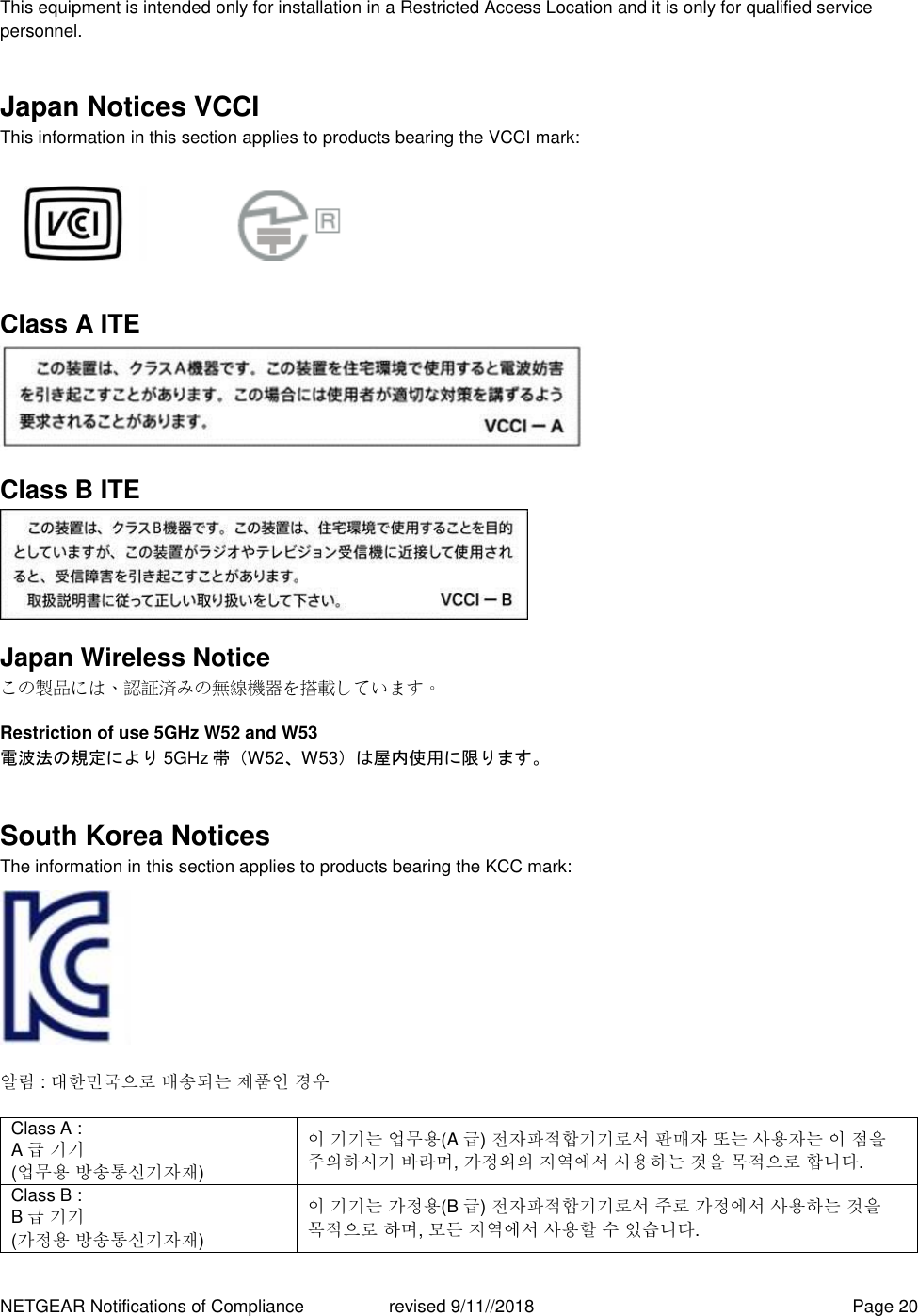 NETGEAR Notifications of Compliance    revised 9/11//2018  Page 20 This equipment is intended only for installation in a Restricted Access Location and it is only for qualified service personnel. Japan Notices VCCI This information in this section applies to products bearing the VCCI mark:    Class A ITE  Class B ITE  Japan Wireless Notice この製品には、認証済みの無線機器を搭載しています。 Restriction of use 5GHz W52 and W53 電波法の規定により 5GHz 帯（W52、W53）は屋内使用に限ります。 South Korea Notices  The information in this section applies to products bearing the KCC mark:     알림 : 대한민국으로 배송되는 제품인 경우 Class A :  A급 기기 (업무용 방송통신기자재) 이 기기는 업무용(A 급) 전자파적합기기로서 판매자 또는 사용자는 이 점을 주의하시기 바라며, 가정외의 지역에서 사용하는 것을 목적으로 합니다. Class B :  B급 기기 (가정용 방송통신기자재) 이 기기는 가정용(B 급) 전자파적합기기로서 주로 가정에서 사용하는 것을 목적으로 하며, 모든 지역에서 사용할 수 있습니다. 