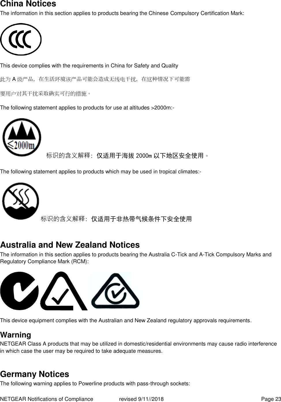 NETGEAR Notifications of Compliance    revised 9/11//2018  Page 23 China Notices The information in this section applies to products bearing the Chinese Compulsory Certification Mark:  This device complies with the requirements in China for Safety and Quality 此为A级产品，在生活环境该产品可能会造成无线电干扰，在这种情况下可能需 要用户对其干扰采取确实可行的措施。 The following statement applies to products for use at altitudes &gt;2000m:- 标识的含义解释: 仅适用于海拔 2000m 以下地区安全使用。 The following statement applies to products which may be used in tropical climates:- 标识的含义解释: 仅适用于非热带气候条件下安全使用 Australia and New Zealand Notices The information in this section applies to products bearing the Australia C-Tick and A-Tick Compulsory Marks and Regulatory Compliance Mark (RCM):      This device equipment complies with the Australian and New Zealand regulatory approvals requirements. Warning NETGEAR Class A products that may be utilized in domestic/residential environments may cause radio interference in which case the user may be required to take adequate measures.  Germany Notices The following warning applies to Powerline products with pass-through sockets: 