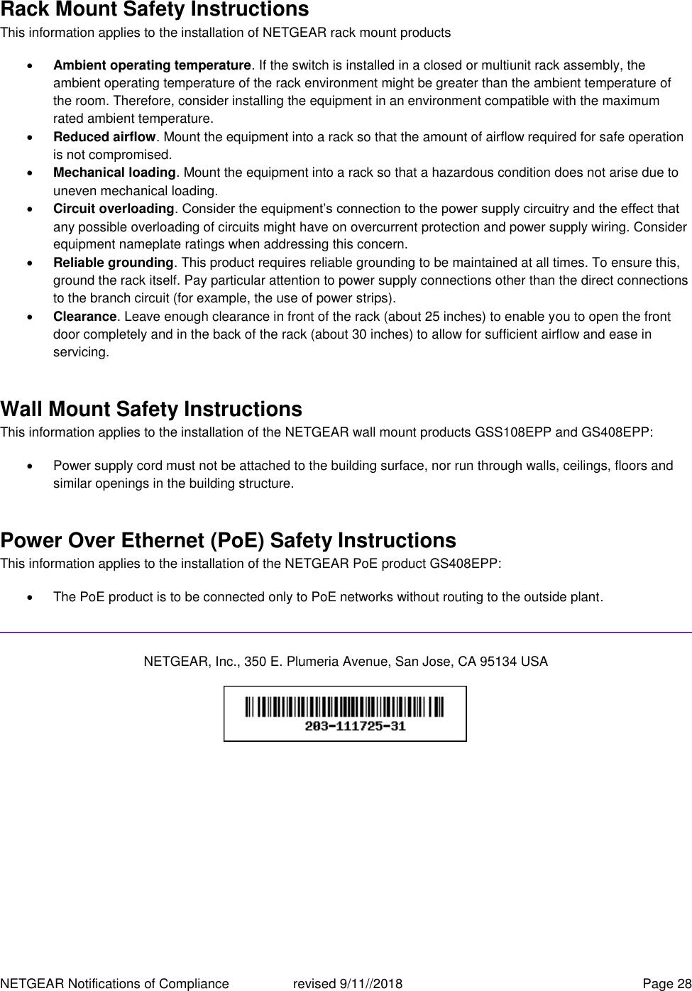 NETGEAR Notifications of Compliance    revised 9/11//2018  Page 28 Rack Mount Safety Instructions This information applies to the installation of NETGEAR rack mount products  Ambient operating temperature. If the switch is installed in a closed or multiunit rack assembly, the ambient operating temperature of the rack environment might be greater than the ambient temperature of the room. Therefore, consider installing the equipment in an environment compatible with the maximum rated ambient temperature.  Reduced airflow. Mount the equipment into a rack so that the amount of airflow required for safe operation is not compromised.  Mechanical loading. Mount the equipment into a rack so that a hazardous condition does not arise due to uneven mechanical loading.  Circuit overloading. Consider the equipment’s connection to the power supply circuitry and the effect that any possible overloading of circuits might have on overcurrent protection and power supply wiring. Consider equipment nameplate ratings when addressing this concern.  Reliable grounding. This product requires reliable grounding to be maintained at all times. To ensure this, ground the rack itself. Pay particular attention to power supply connections other than the direct connections to the branch circuit (for example, the use of power strips).  Clearance. Leave enough clearance in front of the rack (about 25 inches) to enable you to open the front door completely and in the back of the rack (about 30 inches) to allow for sufficient airflow and ease in servicing. Wall Mount Safety Instructions This information applies to the installation of the NETGEAR wall mount products GSS108EPP and GS408EPP:   Power supply cord must not be attached to the building surface, nor run through walls, ceilings, floors and similar openings in the building structure. Power Over Ethernet (PoE) Safety Instructions This information applies to the installation of the NETGEAR PoE product GS408EPP:   The PoE product is to be connected only to PoE networks without routing to the outside plant.  NETGEAR, Inc., 350 E. Plumeria Avenue, San Jose, CA 95134 USA    