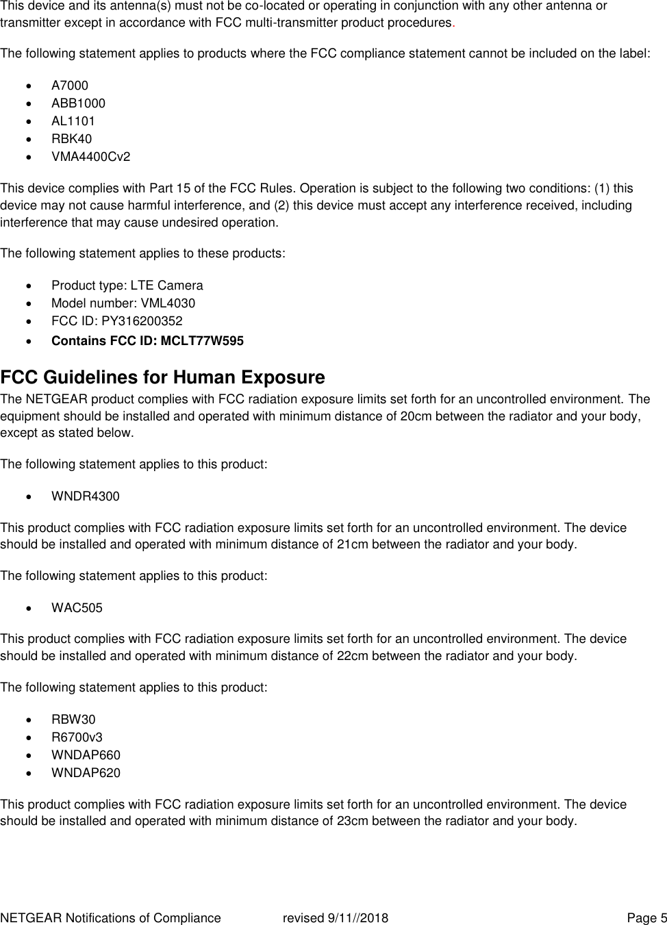 NETGEAR Notifications of Compliance    revised 9/11//2018  Page 5  This device and its antenna(s) must not be co-located or operating in conjunction with any other antenna or transmitter except in accordance with FCC multi-transmitter product procedures.  The following statement applies to products where the FCC compliance statement cannot be included on the label:   A7000   ABB1000   AL1101   RBK40   VMA4400Cv2 This device complies with Part 15 of the FCC Rules. Operation is subject to the following two conditions: (1) this device may not cause harmful interference, and (2) this device must accept any interference received, including interference that may cause undesired operation. The following statement applies to these products:   Product type: LTE Camera   Model number: VML4030   FCC ID: PY316200352  Contains FCC ID: MCLT77W595 FCC Guidelines for Human Exposure The NETGEAR product complies with FCC radiation exposure limits set forth for an uncontrolled environment. The equipment should be installed and operated with minimum distance of 20cm between the radiator and your body, except as stated below. The following statement applies to this product:   WNDR4300 This product complies with FCC radiation exposure limits set forth for an uncontrolled environment. The device should be installed and operated with minimum distance of 21cm between the radiator and your body. The following statement applies to this product:   WAC505 This product complies with FCC radiation exposure limits set forth for an uncontrolled environment. The device should be installed and operated with minimum distance of 22cm between the radiator and your body. The following statement applies to this product:   RBW30   R6700v3   WNDAP660   WNDAP620 This product complies with FCC radiation exposure limits set forth for an uncontrolled environment. The device should be installed and operated with minimum distance of 23cm between the radiator and your body.    