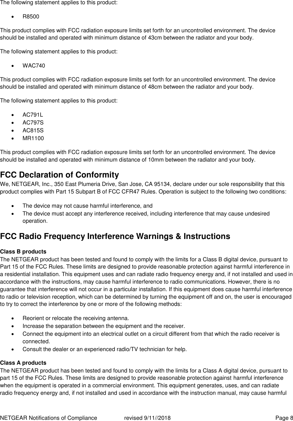 NETGEAR Notifications of Compliance    revised 9/11//2018  Page 8 The following statement applies to this product:   R8500 This product complies with FCC radiation exposure limits set forth for an uncontrolled environment. The device should be installed and operated with minimum distance of 43cm between the radiator and your body. The following statement applies to this product:   WAC740 This product complies with FCC radiation exposure limits set forth for an uncontrolled environment. The device should be installed and operated with minimum distance of 48cm between the radiator and your body. The following statement applies to this product:   AC791L   AC797S   AC815S   MR1100 This product complies with FCC radiation exposure limits set forth for an uncontrolled environment. The device should be installed and operated with minimum distance of 10mm between the radiator and your body. FCC Declaration of Conformity We, NETGEAR, Inc., 350 East Plumeria Drive, San Jose, CA 95134, declare under our sole responsibility that this product complies with Part 15 Subpart B of FCC CFR47 Rules. Operation is subject to the following two conditions:   The device may not cause harmful interference, and   The device must accept any interference received, including interference that may cause undesired operation. FCC Radio Frequency Interference Warnings &amp; Instructions Class B products The NETGEAR product has been tested and found to comply with the limits for a Class B digital device, pursuant to Part 15 of the FCC Rules. These limits are designed to provide reasonable protection against harmful interference in a residential installation. This equipment uses and can radiate radio frequency energy and, if not installed and used in accordance with the instructions, may cause harmful interference to radio communications. However, there is no guarantee that interference will not occur in a particular installation. If this equipment does cause harmful interference to radio or television reception, which can be determined by turning the equipment off and on, the user is encouraged to try to correct the interference by one or more of the following methods:   Reorient or relocate the receiving antenna.   Increase the separation between the equipment and the receiver.   Connect the equipment into an electrical outlet on a circuit different from that which the radio receiver is connected.   Consult the dealer or an experienced radio/TV technician for help. Class A products The NETGEAR product has been tested and found to comply with the limits for a Class A digital device, pursuant to part 15 of the FCC Rules. These limits are designed to provide reasonable protection against harmful interference when the equipment is operated in a commercial environment. This equipment generates, uses, and can radiate radio frequency energy and, if not installed and used in accordance with the instruction manual, may cause harmful 