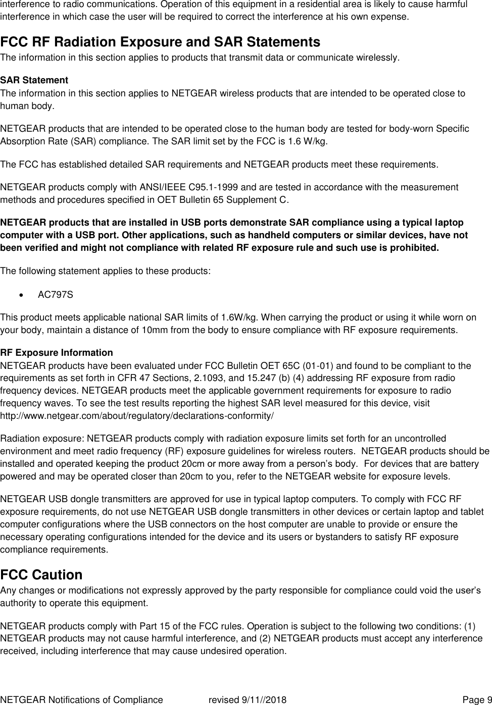 NETGEAR Notifications of Compliance    revised 9/11//2018  Page 9 interference to radio communications. Operation of this equipment in a residential area is likely to cause harmful interference in which case the user will be required to correct the interference at his own expense. FCC RF Radiation Exposure and SAR Statements The information in this section applies to products that transmit data or communicate wirelessly. SAR Statement The information in this section applies to NETGEAR wireless products that are intended to be operated close to human body.  NETGEAR products that are intended to be operated close to the human body are tested for body-worn Specific Absorption Rate (SAR) compliance. The SAR limit set by the FCC is 1.6 W/kg. The FCC has established detailed SAR requirements and NETGEAR products meet these requirements. NETGEAR products comply with ANSI/IEEE C95.1-1999 and are tested in accordance with the measurement methods and procedures specified in OET Bulletin 65 Supplement C. NETGEAR products that are installed in USB ports demonstrate SAR compliance using a typical laptop computer with a USB port. Other applications, such as handheld computers or similar devices, have not been verified and might not compliance with related RF exposure rule and such use is prohibited. The following statement applies to these products:   AC797S This product meets applicable national SAR limits of 1.6W/kg. When carrying the product or using it while worn on your body, maintain a distance of 10mm from the body to ensure compliance with RF exposure requirements. RF Exposure Information NETGEAR products have been evaluated under FCC Bulletin OET 65C (01-01) and found to be compliant to the requirements as set forth in CFR 47 Sections, 2.1093, and 15.247 (b) (4) addressing RF exposure from radio frequency devices. NETGEAR products meet the applicable government requirements for exposure to radio frequency waves. To see the test results reporting the highest SAR level measured for this device, visit http://www.netgear.com/about/regulatory/declarations-conformity/ Radiation exposure: NETGEAR products comply with radiation exposure limits set forth for an uncontrolled environment and meet radio frequency (RF) exposure guidelines for wireless routers.  NETGEAR products should be installed and operated keeping the product 20cm or more away from a person’s body.  For devices that are battery powered and may be operated closer than 20cm to you, refer to the NETGEAR website for exposure levels. NETGEAR USB dongle transmitters are approved for use in typical laptop computers. To comply with FCC RF exposure requirements, do not use NETGEAR USB dongle transmitters in other devices or certain laptop and tablet computer configurations where the USB connectors on the host computer are unable to provide or ensure the necessary operating configurations intended for the device and its users or bystanders to satisfy RF exposure compliance requirements.    FCC Caution Any changes or modifications not expressly approved by the party responsible for compliance could void the user’s authority to operate this equipment. NETGEAR products comply with Part 15 of the FCC rules. Operation is subject to the following two conditions: (1) NETGEAR products may not cause harmful interference, and (2) NETGEAR products must accept any interference received, including interference that may cause undesired operation. 