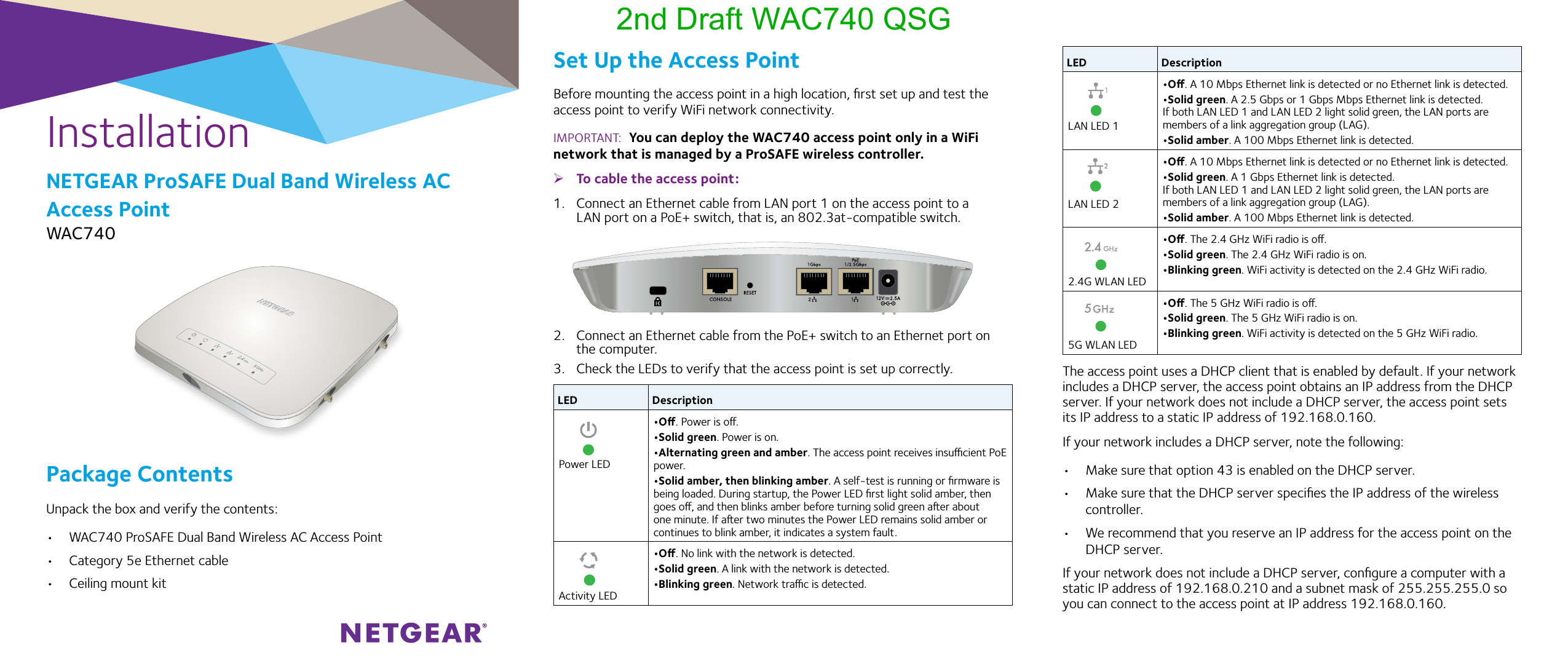 InstallationNETGEAR ProSAFE Dual Band Wireless AC Access PointWAC740Set Up the Access PointBefore mounting the access point in a high location, ﬁrst set up and test the access point to verify WiFi network connectivity.IMPORTANT:  You can deploy the WAC740 access point only in a WiFi network that is managed by a ProSAFE wireless controller. ¾To cable the access point:1.  Connect an Ethernet cable from LAN port 1 on the access point to a LAN port on a PoE+ switch, that is, an 802.3at-compatible switch.2.  Connect an Ethernet cable from the PoE+ switch to an Ethernet port on the computer.3.  Check the LEDs to verify that the access point is set up correctly.LED Description   Power LED•O. Power is o.•Solid green. Power is on.•Alternating green and amber. The access point receives insucient PoE power.•Solid amber, then blinking amber. A self-test is running or ﬁrmware is being loaded. During startup, the Power LED ﬁrst light solid amber, then goes o, and then blinks amber before turning solid green aer about one minute. If aer two minutes the Power LED remains solid amber or continues to blink amber, it indicates a system fault.   Activity LED•O. No link with the network is detected.•Solid green. A link with the network is detected.•Blinking green. Network trac is detected.Package ContentsUnpack the box and verify the contents:•  WAC740 ProSAFE Dual Band Wireless AC Access Point•  Category 5e Ethernet cable•  Ceiling mount kitLED Description   LAN LED 1•O. A 10 Mbps Ethernet link is detected or no Ethernet link is detected.•Solid green. A 2.5 Gbps or 1 Gbps Mbps Ethernet link is detected. If both LAN LED 1 and LAN LED 2 light solid green, the LAN ports are members of a link aggregation group (LAG).•Solid amber. A 100 Mbps Ethernet link is detected.   LAN LED 2•O. A 10 Mbps Ethernet link is detected or no Ethernet link is detected.•Solid green. A 1 Gbps Ethernet link is detected. If both LAN LED 1 and LAN LED 2 light solid green, the LAN ports are members of a link aggregation group (LAG).•Solid amber. A 100 Mbps Ethernet link is detected.   2.4G WLAN LED•O. The 2.4 GHz WiFi radio is o.•Solid green. The 2.4 GHz WiFi radio is on.•Blinking green. WiFi activity is detected on the 2.4 GHz WiFi radio.   5G WLAN LED•O. The 5 GHz WiFi radio is o.•Solid green. The 5 GHz WiFi radio is on.•Blinking green. WiFi activity is detected on the 5 GHz WiFi radio.The access point uses a DHCP client that is enabled by default. If your network includes a DHCP server, the access point obtains an IP address from the DHCP server. If your network does not include a DHCP server, the access point sets its IP address to a static IP address of 192.168.0.160.If your network includes a DHCP server, note the following:•  Make sure that option 43 is enabled on the DHCP server.•  Make sure that the DHCP server speciﬁes the IP address of the wireless controller. •  We recommend that you reserve an IP address for the access point on the DHCP server.If your network does not include a DHCP server, conﬁgure a computer with a static IP address of 192.168.0.210 and a subnet mask of 255.255.255.0 so you can connect to the access point at IP address 192.168.0.160.2nd Draft WAC740 QSG