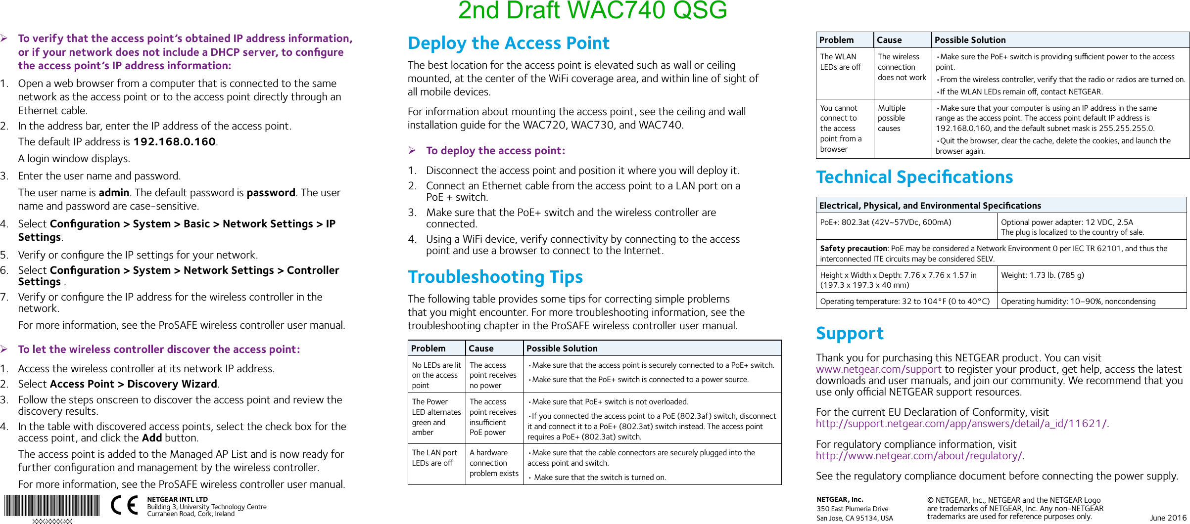 June 2016© NETGEAR, Inc., NETGEAR and the NETGEAR Logo are trademarks of NETGEAR, Inc. Any non‑NETGEAR trademarks are used for reference purposes only.NETGEAR, Inc.350 East Plumeria DriveSan Jose, CA 95134, USANETGEAR INTL LTDBuilding 3, University Technology Centre  Curraheen Road, Cork, Ireland  ¾To verify that the access point’s obtained IP address information, or if your network does not include a DHCP server, to conﬁgure the access point’s IP address information:1.  Open a web browser from a computer that is connected to the same network as the access point or to the access point directly through an Ethernet cable. 2.  In the address bar, enter the IP address of the access point.The default IP address is 192.168.0.160.A login window displays.3.  Enter the user name and password.The user name is admin. The default password is password. The user name and password are case-sensitive.4.  Select Conﬁguration &gt; System &gt; Basic &gt; Network Settings &gt; IP Settings.5.  Verify or conﬁgure the IP settings for your network.6.  Select Conﬁguration &gt; System &gt; Network Settings &gt; Controller Settings .7.  Verify or conﬁgure the IP address for the wireless controller in the network.For more information, see the ProSAFE wireless controller user manual. ¾To let the wireless controller discover the access point:1.  Access the wireless controller at its network IP address.2.  Select Access Point &gt; Discovery Wizard.3.  Follow the steps onscreen to discover the access point and review the discovery results.4.  In the table with discovered access points, select the check box for the access point, and click the Add button.The access point is added to the Managed AP List and is now ready for further conﬁguration and management by the wireless controller.For more information, see the ProSAFE wireless controller user manual.Problem Cause Possible SolutionThe WLAN LEDs are oThe wireless connection does not work•Make sure the PoE+ switch is providing sucient power to the access point.•From the wireless controller, verify that the radio or radios are turned on.•If the WLAN LEDs remain o, contact NETGEAR.You cannot connect to the access point from a browserMultiple possible causes•Make sure that your computer is using an IP address in the same range as the access point. The access point default IP address is 192.168.0.160, and the default subnet mask is 255.255.255.0.•Quit the browser, clear the cache, delete the cookies, and launch the browser again.Technical SpeciﬁcationsElectrical, Physical, and Environmental SpeciﬁcationsPoE+: 802.3at (42V~57VDc, 600mA) Optional power adapter: 12 VDC, 2.5A The plug is localized to the country of sale.Safety precaution: PoE may be considered a Network Environment 0 per IEC TR 62101, and thus the interconnected ITE circuits may be considered SELV. Height x Width x Depth: 7.76 x 7.76 x 1.57 in (197.3 x 197.3 x 40 mm)Weight: 1.73 lb. (785 g)Operating temperature: 32 to 104°F (0 to 40°C) Operating humidity: 10–90%, noncondensingSupportThank you for purchasing this NETGEAR product. You can visit  www.netgear.com/support to register your product, get help, access the latest downloads and user manuals, and join our community. We recommend that you use only ocial NETGEAR support resources.For the current EU Declaration of Conformity, visit  http://support.netgear.com/app/answers/detail/a_id/11621/.For regulatory compliance information, visit  http://www.netgear.com/about/regulatory/.See the regulatory compliance document before connecting the power supply.Deploy the Access PointThe best location for the access point is elevated such as wall or ceiling mounted, at the center of the WiFi coverage area, and within line of sight of all mobile devices. For information about mounting the access point, see the ceiling and wall installation guide for the WAC720, WAC730, and WAC740. ¾To deploy the access point:1.  Disconnect the access point and position it where you will deploy it.2.  Connect an Ethernet cable from the access point to a LAN port on a PoE + switch.3.  Make sure that the PoE+ switch and the wireless controller are connected.4.  Using a WiFi device, verify connectivity by connecting to the access point and use a browser to connect to the Internet.Troubleshooting TipsThe following table provides some tips for correcting simple problems that you might encounter. For more troubleshooting information, see the troubleshooting chapter in the ProSAFE wireless controller user manual.Problem Cause Possible SolutionNo LEDs are lit on the access pointThe access point receives no power•Make sure that the access point is securely connected to a PoE+ switch.•Make sure that the PoE+ switch is connected to a power source.The Power LED alternates green and amberThe access point receives insucient PoE power•Make sure that PoE+ switch is not overloaded.•If you connected the access point to a PoE (802.3af) switch, disconnect it and connect it to a PoE+ (802.3at) switch instead. The access point requires a PoE+ (802.3at) switch.The LAN port LEDs are oA hardware connection problem exists•Make sure that the cable connectors are securely plugged into the access point and switch.• Make sure that the switch is turned on.2nd Draft WAC740 QSG
