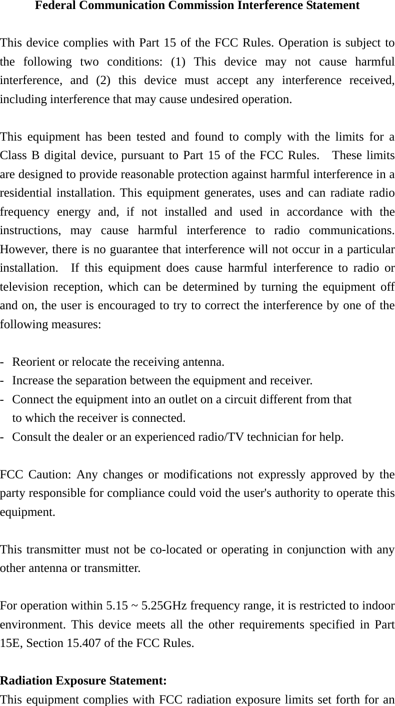 Federal Communication Commission Interference Statement  This device complies with Part 15 of the FCC Rules. Operation is subject to the following two conditions: (1) This device may not cause harmful interference, and (2) this device must accept any interference received, including interference that may cause undesired operation.  This equipment has been tested and found to comply with the limits for a Class B digital device, pursuant to Part 15 of the FCC Rules.  These limits are designed to provide reasonable protection against harmful interference in a residential installation. This equipment generates, uses and can radiate radio frequency energy and, if not installed and used in accordance with the instructions, may cause harmful interference to radio communications.  However, there is no guarantee that interference will not occur in a particular installation.  If this equipment does cause harmful interference to radio or television reception, which can be determined by turning the equipment off and on, the user is encouraged to try to correct the interference by one of the following measures:  -  Reorient or relocate the receiving antenna. -  Increase the separation between the equipment and receiver. -  Connect the equipment into an outlet on a circuit different from that to which the receiver is connected. -  Consult the dealer or an experienced radio/TV technician for help.  FCC Caution: Any changes or modifications not expressly approved by the party responsible for compliance could void the user&apos;s authority to operate this equipment.  This transmitter must not be co-located or operating in conjunction with any other antenna or transmitter.  For operation within 5.15 ~ 5.25GHz frequency range, it is restricted to indoor environment. This device meets all the other requirements specified in Part 15E, Section 15.407 of the FCC Rules.  Radiation Exposure Statement: This equipment complies with FCC radiation exposure limits set forth for an 