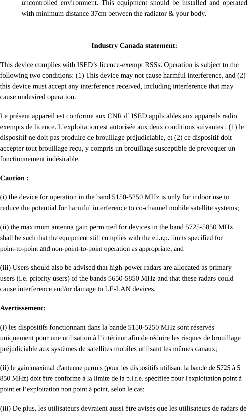 uncontrolled environment. This equipment should be installed and operated with minimum distance 37cm between the radiator &amp; your body.   Industry Canada statement: This device complies with ISED’s licence-exempt RSSs. Operation is subject to the following two conditions: (1) This device may not cause harmful interference, and (2) this device must accept any interference received, including interference that may cause undesired operation. Le présent appareil est conforme aux CNR d’ ISED applicables aux appareils radio exempts de licence. L’exploitation est autorisée aux deux conditions suivantes : (1) le dispositif ne doit pas produire de brouillage préjudiciable, et (2) ce dispositif doit accepter tout brouillage reçu, y compris un brouillage susceptible de provoquer un fonctionnement indésirable.   Caution : (i) the device for operation in the band 5150-5250 MHz is only for indoor use to reduce the potential for harmful interference to co-channel mobile satellite systems; (ii) the maximum antenna gain permitted for devices in the band 5725-5850 MHz shall be such that the equipment still complies with the e.i.r.p. limits specified for point-to-point and non-point-to-point operation as appropriate; and   (iii) Users should also be advised that high-power radars are allocated as primary users (i.e. priority users) of the bands 5650-5850 MHz and that these radars could cause interference and/or damage to LE-LAN devices. Avertissement: (i) les dispositifs fonctionnant dans la bande 5150-5250 MHz sont réservés uniquement pour une utilisation à l’intérieur afin de réduire les risques de brouillage préjudiciable aux systèmes de satellites mobiles utilisant les mêmes canaux; (ii) le gain maximal d&apos;antenne permis (pour les dispositifs utilisant la bande de 5725 à 5 850 MHz) doit être conforme à la limite de la p.i.r.e. spécifiée pour l&apos;exploitation point à point et l’exploitation non point à point, selon le cas;   (iii) De plus, les utilisateurs devraient aussi être avisés que les utilisateurs de radars de 
