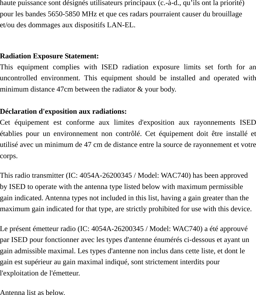 haute puissance sont désignés utilisateurs principaux (c.-à-d., qu’ils ont la priorité) pour les bandes 5650-5850 MHz et que ces radars pourraient causer du brouillage et/ou des dommages aux dispositifs LAN-EL.  Radiation Exposure Statement: This equipment complies with ISED radiation exposure limits set forth for an uncontrolled environment. This equipment should be installed and operated with minimum distance 47cm between the radiator &amp; your body.  Déclaration d&apos;exposition aux radiations: Cet équipement est conforme aux limites d&apos;exposition aux rayonnements ISED établies pour un environnement non contrôlé. Cet équipement doit être installé et utilisé avec un minimum de 47 cm de distance entre la source de rayonnement et votre corps. This radio transmitter (IC: 4054A-26200345 / Model: WAC740) has been approved by ISED to operate with the antenna type listed below with maximum permissible gain indicated. Antenna types not included in this list, having a gain greater than the maximum gain indicated for that type, are strictly prohibited for use with this device. Le présent émetteur radio (IC: 4054A-26200345 / Model: WAC740) a été approuvé par ISED pour fonctionner avec les types d&apos;antenne énumérés ci-dessous et ayant un gain admissible maximal. Les types d&apos;antenne non inclus dans cette liste, et dont le gain est supérieur au gain maximal indiqué, sont strictement interdits pour l&apos;exploitation de l&apos;émetteur.   Antenna list as below. 