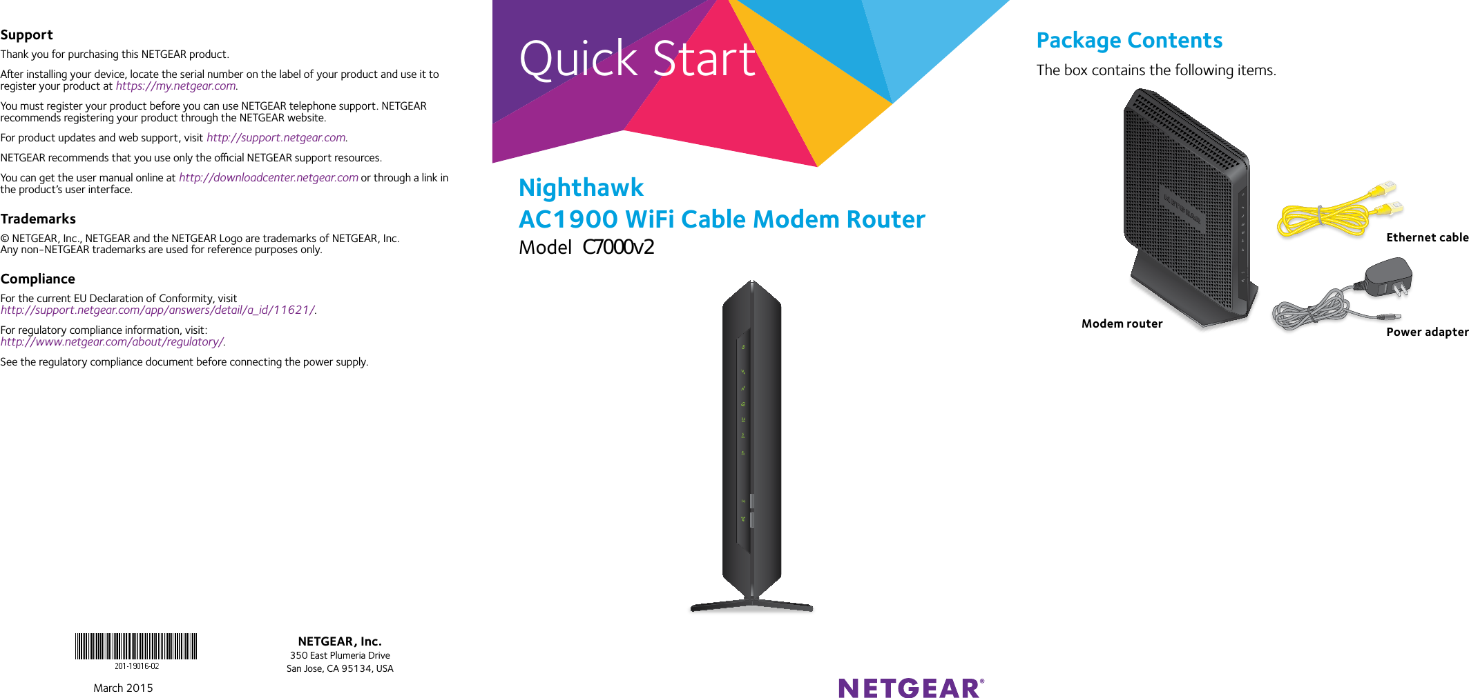 Quick StartNighthawk AC1900 WiFi Cable Modem RouterModel C7000Package ContentsThe box contains the following items.Modem routerEthernet cablePower adapterMarch 2015NETGEAR, Inc.350 East Plumeria DriveSan Jose, CA 95134, USASupportThank you for purchasing this NETGEAR product.Aer installing your device, locate the serial number on the label of your product and use it to register your product at https://my.netgear.com. You must register your product before you can use NETGEAR telephone support. NETGEAR recommends registering your product through the NETGEAR website.For product updates and web support, visit http://support.netgear.com.NETGEAR recommends that you use only the ocial NETGEAR support resources. You can get the user manual online at http://downloadcenter.netgear.com or through a link in the product’s user interface.Trademarks© NETGEAR, Inc., NETGEAR and the NETGEAR Logo are trademarks of NETGEAR, Inc.  Any non‑NETGEAR trademarks are used for reference purposes only.ComplianceFor the current EU Declaration of Conformity, visit  http://support.netgear.com/app/answers/detail/a_id/11621/. For regulatory compliance information, visit: http://www.netgear.com/about/regulatory/.See the regulatory compliance document before connecting the power supply. C7000v2