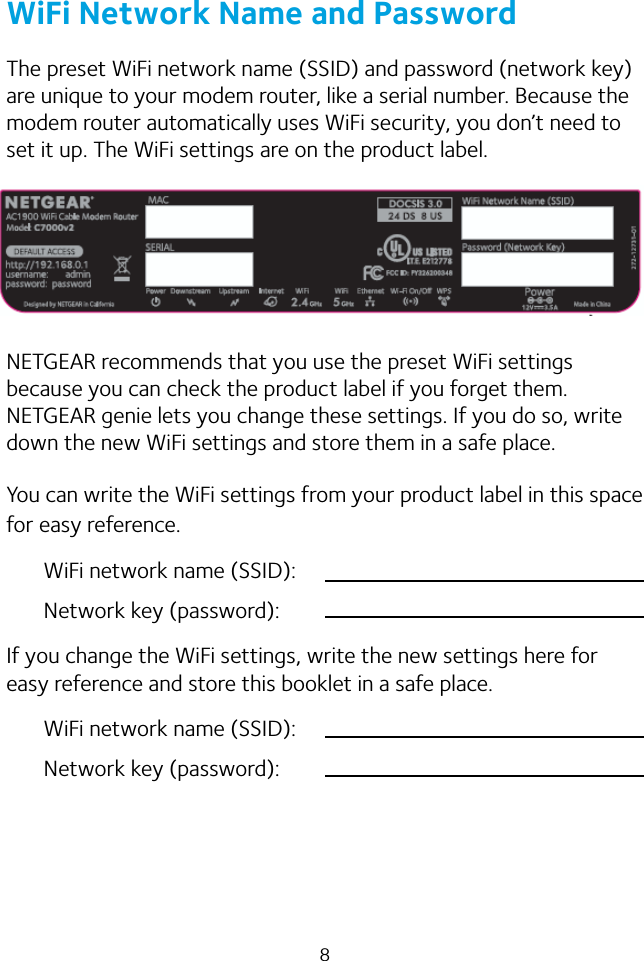 8WiFi Network Name and PasswordThe preset WiFi network name (SSID) and password (network key) are unique to your modem router, like a serial number. Because the modem router automatically uses WiFi security, you don’t need to set it up. The WiFi settings are on the product label.NETGEAR recommends that you use the preset WiFi settings because you can check the product label if you forget them. NETGEAR genie lets you change these settings. If you do so, write down the new WiFi settings and store them in a safe place. You can write the WiFi settings from your product label in this space for easy reference.WiFi network name (SSID):Network key (password):If you change the WiFi settings, write the new settings here for easy reference and store this booklet in a safe place.WiFi network name (SSID):Network key (password):