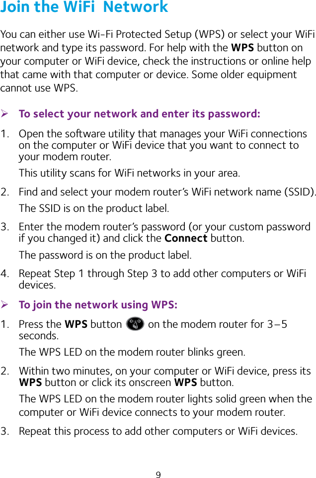 9Join the WiFi  NetworkYou can either use Wi‑Fi Protected Setup (WPS) or select your WiFi network and type its password. For help with the WPS button on your computer or WiFi device, check the instructions or online help that came with that computer or device. Some older equipment cannot use WPS. ¾To select your network and enter its password:1.  Open the soware utility that manages your WiFi connections on the computer or WiFi device that you want to connect to your modem router.This utility scans for WiFi networks in your area.2.  Find and select your modem router’s WiFi network name (SSID).The SSID is on the product label.3.  Enter the modem router’s password (or your custom password if you changed it) and click the Connect button.The password is on the product label.4.  Repeat Step 1 through Step 3 to add other computers or WiFi devices. ¾To join the network using WPS:1.  Press the WPS button   on the modem router for 3–5 seconds.The WPS LED on the modem router blinks green.2.  Within two minutes, on your computer or WiFi device, press its WPS button or click its onscreen WPS button.The WPS LED on the modem router lights solid green when the computer or WiFi device connects to your modem router.3.  Repeat this process to add other computers or WiFi devices.