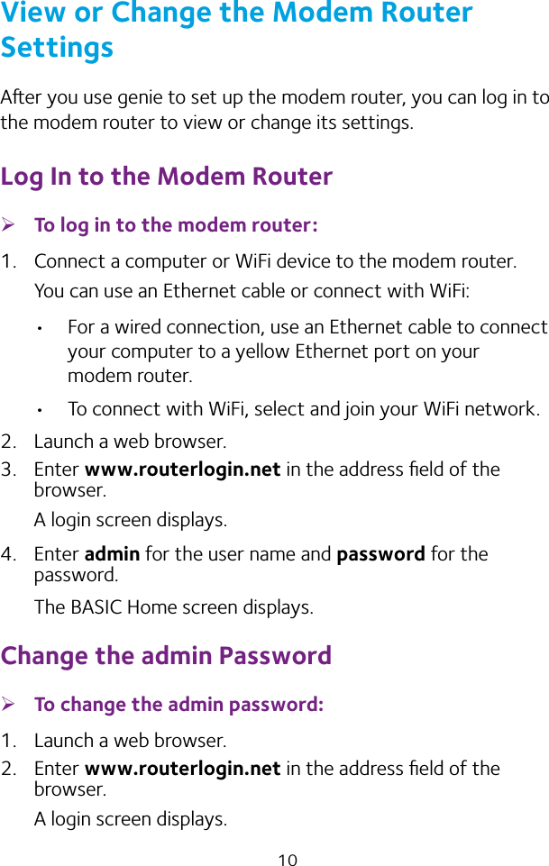 10View or Change the Modem Router SettingsAer you use genie to set up the modem router, you can log in to the modem router to view or change its settings.Log In to the Modem Router ¾To log in to the modem router:1.  Connect a computer or WiFi device to the modem router.You can use an Ethernet cable or connect with WiFi: •  For a wired connection, use an Ethernet cable to connect your computer to a yellow Ethernet port on your modem router.•  To connect with WiFi, select and join your WiFi network.2.  Launch a web browser.3.  Enter www.routerlogin.net in the address ﬁeld of the browser.A login screen displays.4.  Enter admin for the user name and password for the password. The BASIC Home screen displays.Change the admin Password ¾To change the admin password:1.  Launch a web browser.2.  Enter www.routerlogin.net in the address ﬁeld of the browser.A login screen displays.