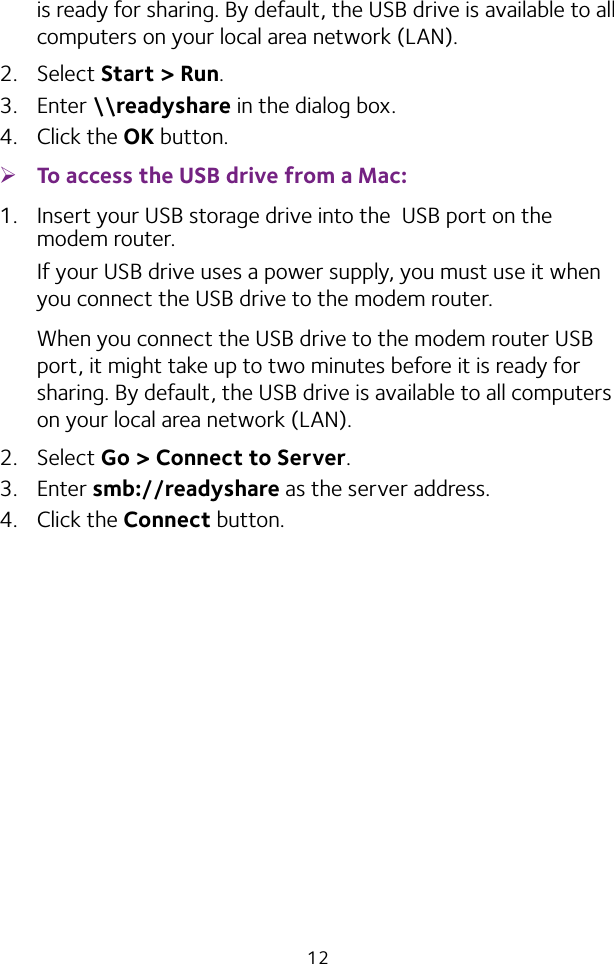 12is ready for sharing. By default, the USB drive is available to all computers on your local area network (LAN).2.  Select Start &gt; Run. 3.  Enter \\readyshare in the dialog box.4.  Click the OK button. ¾To access the USB drive from a Mac: 1.  Insert your USB storage drive into the  USB port on the modem router.If your USB drive uses a power supply, you must use it when you connect the USB drive to the modem router.When you connect the USB drive to the modem router USB port, it might take up to two minutes before it is ready for sharing. By default, the USB drive is available to all computers on your local area network (LAN).2.  Select Go &gt; Connect to Server.3.  Enter smb://readyshare as the server address.4.  Click the Connect button.