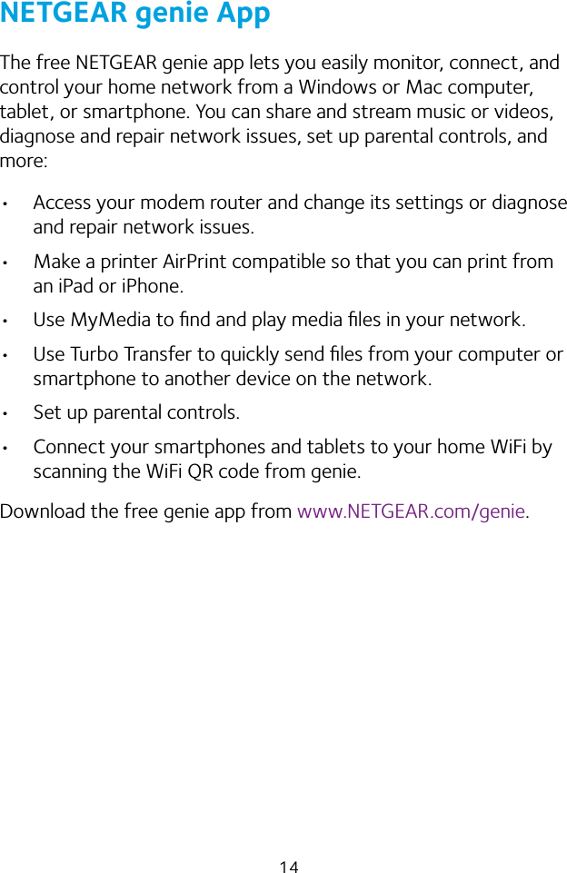 14NETGEAR genie AppThe free NETGEAR genie app lets you easily monitor, connect, and control your home network from a Windows or Mac computer, tablet, or smartphone. You can share and stream music or videos, diagnose and repair network issues, set up parental controls, and more:•  Access your modem router and change its settings or diagnose and repair network issues.•  Make a printer AirPrint compatible so that you can print from an iPad or iPhone.•  Use MyMedia to ﬁnd and play media ﬁles in your network.•  Use Turbo Transfer to quickly send ﬁles from your computer or smartphone to another device on the network.•  Set up parental controls.•  Connect your smartphones and tablets to your home WiFi by scanning the WiFi QR code from genie.Download the free genie app from www.NETGEAR.com/genie.
