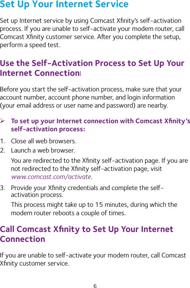 6Set Up Your Internet ServiceSet up Internet service by using Comcast Xﬁnity’s self‑activation process. If you are unable to self‑activate your modem router, call Comcast Xﬁnity customer service. Aer you complete the setup, perform a speed test.Use the Self-Activation Process to Set Up Your Internet ConnectionIBefore you start the self‑activation process, make sure that your account number, account phone number, and login information (your email address or user name and password) are nearby. ¾To set up your Internet connection with Comcast Xﬁnity’s self-activation process:1.  Close all web browsers.2.  Launch a web browser.You are redirected to the Xﬁnity self‑activation page. If you are not redirected to the Xﬁnity self‑activation page, visit  www.comcast.com/activate.3.  Provide your Xﬁnity credentials and complete the self‑activation process.This process might take up to 15 minutes, during which the modem router reboots a couple of times.Call Comcast Xﬁnity to Set Up Your Internet ConnectionIf you are unable to self‑activate your modem router, call Comcast Xﬁnity customer service.