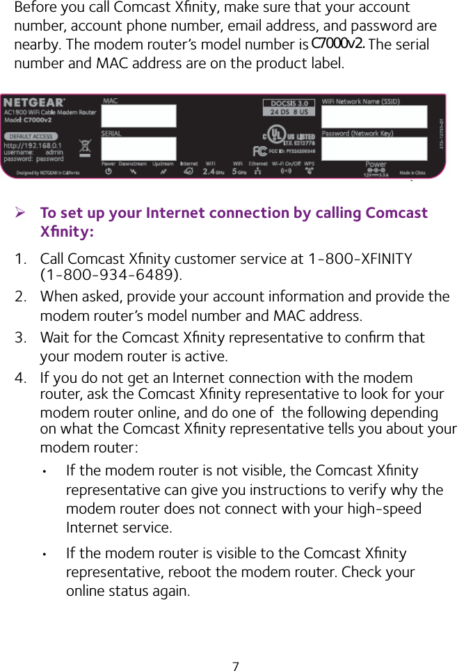 7Before you call Comcast Xﬁnity, make sure that your account number, account phone number, email address, and password are nearby. The modem router’s model number is C7000. The serial number and MAC address are on the product label. ¾To set up your Internet connection by calling Comcast Xﬁnity:1.  Call Comcast Xﬁnity customer service at 1‑800‑XFINITY (1‑800‑934‑6489).2.  When asked, provide your account information and provide the modem router’s model number and MAC address.3.  Wait for the Comcast Xﬁnity representative to conﬁrm that your modem router is active.4.  If you do not get an Internet connection with the modem router, ask the Comcast Xﬁnity representative to look for your modem router online, and do one of  the following depending on what the Comcast Xﬁnity representative tells you about your modem router:•  If the modem router is not visible, the Comcast Xﬁnity representative can give you instructions to verify why the modem router does not connect with your high‑speed Internet service.•  If the modem router is visible to the Comcast Xﬁnity representative, reboot the modem router. Check your online status again.C7000v2.
