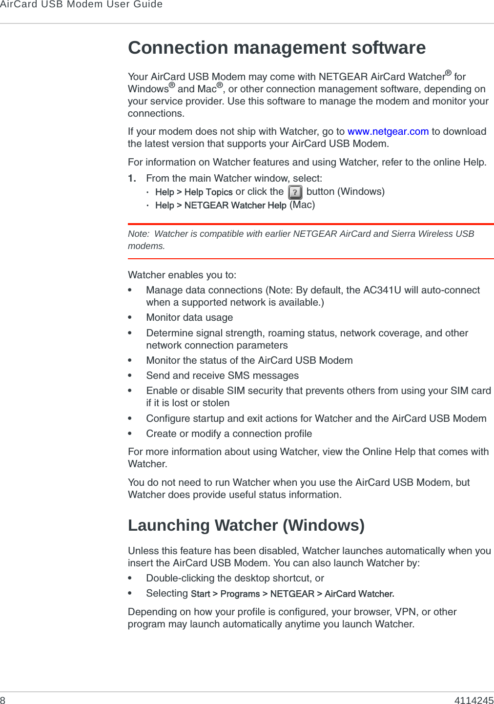 AirCard USB Modem User Guide84114245Connection management softwareYour AirCard USB Modem may come with NETGEAR AirCard Watcher® for Windows® and Mac®, or other connection management software, depending on your service provider. Use this software to manage the modem and monitor your connections.If your modem does not ship with Watcher, go to www.netgear.com to download the latest version that supports your AirCard USB Modem.For information on Watcher features and using Watcher, refer to the online Help. 1. From the main Watcher window, select:·Help &gt; Help Topics or click the   button (Windows)·Help &gt; NETGEAR Watcher Help (Mac)Note: Watcher is compatible with earlier NETGEAR AirCard and Sierra Wireless USB modems.Watcher enables you to:•Manage data connections (Note: By default, the AC341U will auto-connect when a supported network is available.)•Monitor data usage•Determine signal strength, roaming status, network coverage, and other network connection parameters•Monitor the status of the AirCard USB Modem•Send and receive SMS messages•Enable or disable SIM security that prevents others from using your SIM card if it is lost or stolen•Configure startup and exit actions for Watcher and the AirCard USB Modem•Create or modify a connection profileFor more information about using Watcher, view the Online Help that comes with Watcher.You do not need to run Watcher when you use the AirCard USB Modem, but Watcher does provide useful status information.Launching Watcher (Windows)Unless this feature has been disabled, Watcher launches automatically when you insert the AirCard USB Modem. You can also launch Watcher by:•Double-clicking the desktop shortcut, or•Selecting Start &gt; Programs &gt; NETGEAR &gt; AirCard Watcher.Depending on how your profile is configured, your browser, VPN, or other program may launch automatically anytime you launch Watcher.