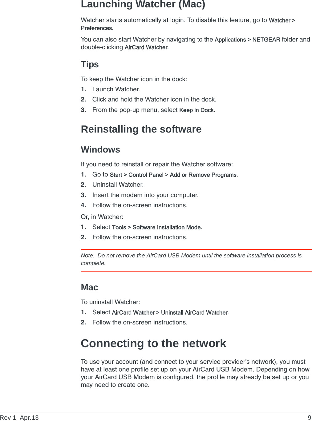 Rev 1  Apr.13 9Launching Watcher (Mac)Watcher starts automatically at login. To disable this feature, go to Watcher &gt; Preferences.You can also start Watcher by navigating to the Applications &gt; NETGEAR folder and double-clicking AirCard Watcher.TipsTo keep the Watcher icon in the dock:1. Launch Watcher.2. Click and hold the Watcher icon in the dock.3. From the pop-up menu, select Keep in Dock.Reinstalling the softwareWindowsIf you need to reinstall or repair the Watcher software:1. Go to Start &gt; Control Panel &gt; Add or Remove Programs.2. Uninstall Watcher.3. Insert the modem into your computer.4. Follow the on-screen instructions.Or, in Watcher:1. Select Tools &gt; Software Installation Mode.2. Follow the on-screen instructions.Note: Do not remove the AirCard USB Modem until the software installation process is complete.MacTo uninstall Watcher:1. Select AirCard Watcher &gt; Uninstall AirCard Watcher.2. Follow the on-screen instructions.Connecting to the networkTo use your account (and connect to your service provider’s network), you must have at least one profile set up on your AirCard USB Modem. Depending on how your AirCard USB Modem is configured, the profile may already be set up or you may need to create one.