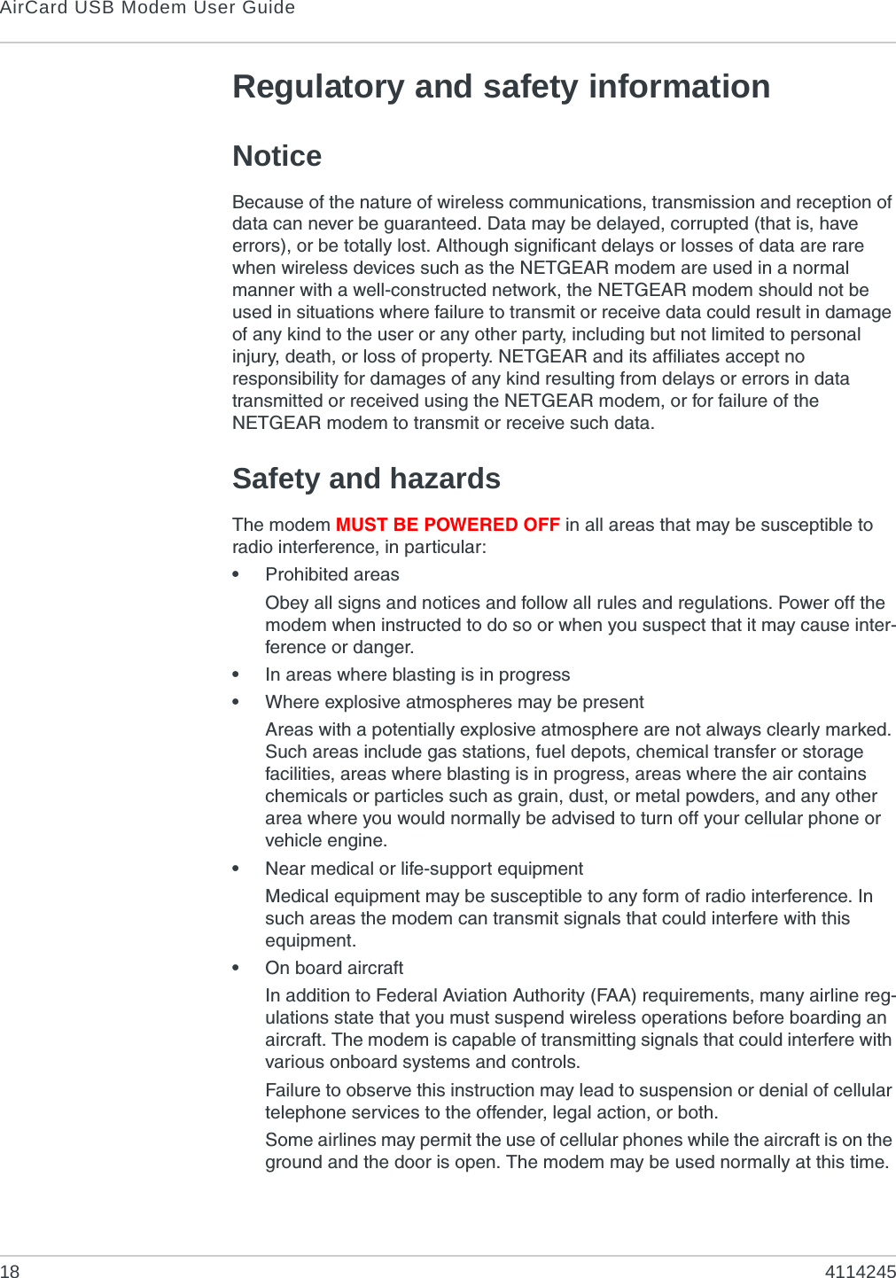 AirCard USB Modem User Guide18 4114245Regulatory and safety informationNoticeBecause of the nature of wireless communications, transmission and reception of data can never be guaranteed. Data may be delayed, corrupted (that is, have errors), or be totally lost. Although significant delays or losses of data are rare when wireless devices such as the NETGEAR modem are used in a normal manner with a well-constructed network, the NETGEAR modem should not be used in situations where failure to transmit or receive data could result in damage of any kind to the user or any other party, including but not limited to personal injury, death, or loss of property. NETGEAR and its affiliates accept no responsibility for damages of any kind resulting from delays or errors in data transmitted or received using the NETGEAR modem, or for failure of the NETGEAR modem to transmit or receive such data.Safety and hazardsThe modem MUST BE POWERED OFF in all areas that may be susceptible to radio interference, in particular:•Prohibited areasObey all signs and notices and follow all rules and regulations. Power off the modem when instructed to do so or when you suspect that it may cause inter-ference or danger.•In areas where blasting is in progress•Where explosive atmospheres may be presentAreas with a potentially explosive atmosphere are not always clearly marked. Such areas include gas stations, fuel depots, chemical transfer or storage facilities, areas where blasting is in progress, areas where the air contains chemicals or particles such as grain, dust, or metal powders, and any other area where you would normally be advised to turn off your cellular phone or vehicle engine.•Near medical or life-support equipmentMedical equipment may be susceptible to any form of radio interference. In such areas the modem can transmit signals that could interfere with this equipment.•On board aircraftIn addition to Federal Aviation Authority (FAA) requirements, many airline reg-ulations state that you must suspend wireless operations before boarding an aircraft. The modem is capable of transmitting signals that could interfere with various onboard systems and controls. Failure to observe this instruction may lead to suspension or denial of cellular telephone services to the offender, legal action, or both.Some airlines may permit the use of cellular phones while the aircraft is on the ground and the door is open. The modem may be used normally at this time.