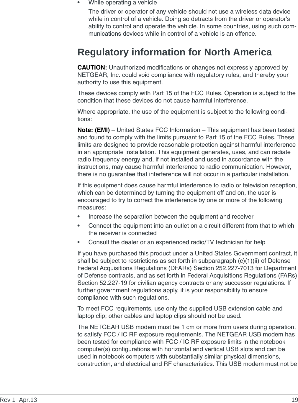 Rev 1  Apr.13 19•While operating a vehicleThe driver or operator of any vehicle should not use a wireless data device while in control of a vehicle. Doing so detracts from the driver or operator&apos;s ability to control and operate the vehicle. In some countries, using such com-munications devices while in control of a vehicle is an offence.Regulatory information for North AmericaCAUTION: Unauthorized modifications or changes not expressly approved by NETGEAR, Inc. could void compliance with regulatory rules, and thereby your authority to use this equipment.These devices comply with Part 15 of the FCC Rules. Operation is subject to the condition that these devices do not cause harmful interference.Where appropriate, the use of the equipment is subject to the following condi-tions:Note: (EMI) – United States FCC Information – This equipment has been tested and found to comply with the limits pursuant to Part 15 of the FCC Rules. These limits are designed to provide reasonable protection against harmful interference in an appropriate installation. This equipment generates, uses, and can radiate radio frequency energy and, if not installed and used in accordance with the instructions, may cause harmful interference to radio communication. However, there is no guarantee that interference will not occur in a particular installation.If this equipment does cause harmful interference to radio or television reception, which can be determined by turning the equipment off and on, the user is encouraged to try to correct the interference by one or more of the following measures: •Increase the separation between the equipment and receiver•Connect the equipment into an outlet on a circuit different from that to which the receiver is connected•Consult the dealer or an experienced radio/TV technician for helpIf you have purchased this product under a United States Government contract, it shall be subject to restrictions as set forth in subparagraph (c)(1)(ii) of Defense Federal Acquisitions Regulations (DFARs) Section 252.227-7013 for Department of Defense contracts, and as set forth in Federal Acquisitions Regulations (FARs) Section 52.227-19 for civilian agency contracts or any successor regulations. If further government regulations apply, it is your responsibility to ensure compliance with such regulations.To meet FCC requirements, use only the supplied USB extension cable and laptop clip; other cables and laptop clips should not be used.The NETGEAR USB modem must be 1 cm or more from users during operation, to satisfy FCC / IC RF exposure requirements. The NETGEAR USB modem has been tested for compliance with FCC / IC RF exposure limits in the notebook computer(s) configurations with horizontal and vertical USB slots and can be used in notebook computers with substantially similar physical dimensions, construction, and electrical and RF characteristics. This USB modem must not be 