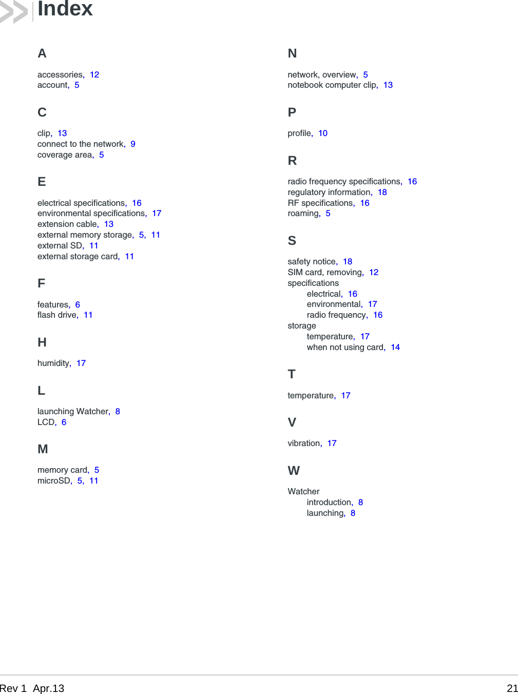 Rev 1  Apr.13 21Aaccessories,  12account,  5Cclip,  13connect to the network,  9coverage area,  5Eelectrical specifications,  16environmental specifications,  17extension cable,  13external memory storage,  5,  11external SD,  11external storage card,  11Ffeatures,  6flash drive,  11Hhumidity,  17Llaunching Watcher,  8LCD,  6Mmemory card,  5microSD,  5,  11Nnetwork, overview,  5notebook computer clip,  13Pprofile,  10Rradio frequency specifications,  16regulatory information,  18RF specifications,  16roaming,  5Ssafety notice,  18SIM card, removing,  12specificationselectrical,  16environmental,  17radio frequency,  16storagetemperature,  17when not using card,  14Ttemperature,  17Vvibration,  17WWatcherintroduction,  8launching,  8Index
