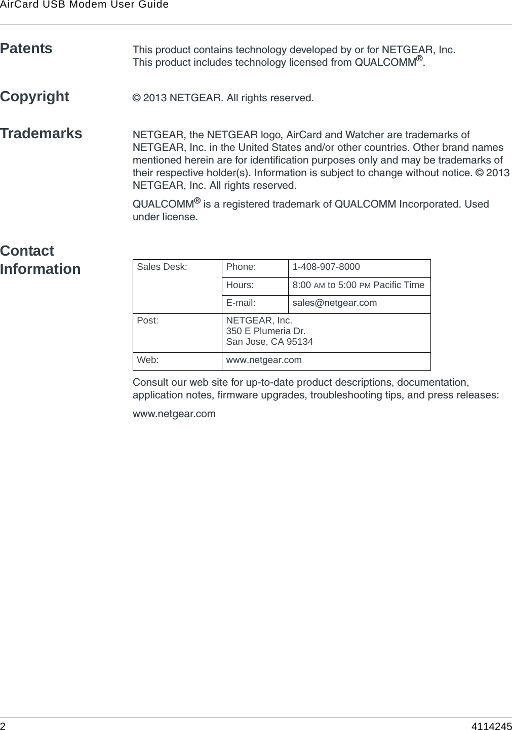 AirCard USB Modem User Guide24114245Patents This product contains technology developed by or for NETGEAR, Inc.This product includes technology licensed from QUALCOMM®.Copyright © 2013 NETGEAR. All rights reserved.Trademarks NETGEAR, the NETGEAR logo, AirCard and Watcher are trademarks of NETGEAR, Inc. in the United States and/or other countries. Other brand names mentioned herein are for identification purposes only and may be trademarks of their respective holder(s). Information is subject to change without notice. © 2013 NETGEAR, Inc. All rights reserved.QUALCOMM® is a registered trademark of QUALCOMM Incorporated. Used under license.Contact InformationConsult our web site for up-to-date product descriptions, documentation, application notes, firmware upgrades, troubleshooting tips, and press releases:www.netgear.comSales Desk: Phone: 1-408-907-8000Hours: 8:00 AM to 5:00 PM Pacific TimeE-mail: sales@netgear.comPost: NETGEAR, Inc.350 E Plumeria Dr.San Jose, CA 95134Web: www.netgear.com