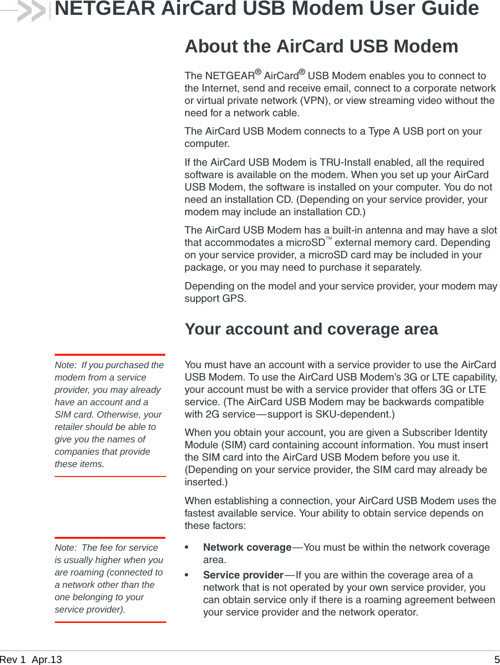 Rev 1  Apr.13 5NETGEAR AirCard USB Modem User GuideAbout the AirCard USB ModemThe NETGEAR® AirCard® USB Modem enables you to connect to the Internet, send and receive email, connect to a corporate network or virtual private network (VPN), or view streaming video without the need for a network cable.The AirCard USB Modem connects to a Type A USB port on your computer.If the AirCard USB Modem is TRU-Install enabled, all the required software is available on the modem. When you set up your AirCard USB Modem, the software is installed on your computer. You do not need an installation CD. (Depending on your service provider, your modem may include an installation CD.)The AirCard USB Modem has a built-in antenna and may have a slot that accommodates a microSD external memory card. Depending on your service provider, a microSD card may be included in your package, or you may need to purchase it separately.Depending on the model and your service provider, your modem may support GPS.Your account and coverage areaNote: If you purchased the modem from a service provider, you may already have an account and a SIM card. Otherwise, your retailer should be able to give you the names of companies that provide these items.You must have an account with a service provider to use the AirCard USB Modem. To use the AirCard USB Modem’s 3G or LTE capability, your account must be with a service provider that offers 3G or LTE service. (The AirCard USB Modem may be backwards compatible with 2G service—support is SKU-dependent.)When you obtain your account, you are given a Subscriber Identity Module (SIM) card containing account information. You must insert the SIM card into the AirCard USB Modem before you use it. (Depending on your service provider, the SIM card may already be inserted.)When establishing a connection, your AirCard USB Modem uses the fastest available service. Your ability to obtain service depends on these factors:Note: The fee for service is usually higher when you are roaming (connected to a network other than the one belonging to your service provider).• Network coverage—You must be within the network coverage area.• Service provider—If you are within the coverage area of a network that is not operated by your own service provider, you can obtain service only if there is a roaming agreement between your service provider and the network operator.