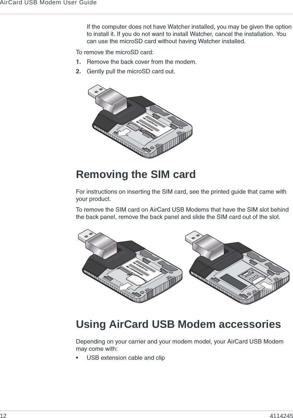 AirCard USB Modem User Guide12 4114245If the computer does not have Watcher installed, you may be given the option to install it. If you do not want to install Watcher, cancel the installation. You can use the microSD card without having Watcher installed.To remove the microSD card:1. Remove the back cover from the modem.2. Gently pull the microSD card out.Removing the SIM cardFor instructions on inserting the SIM card, see the printed guide that came with your product.To remove the SIM card on AirCard USB Modems that have the SIM slot behind the back panel, remove the back panel and slide the SIM card out of the slot.Using AirCard USB Modem accessoriesDepending on your carrier and your modem model, your AirCard USB Modem may come with:•USB extension cable and clipFSN: 0123456789111122IMEI: 012300000000000000FSN: 0123456789111122IMEI: 012300000000000000