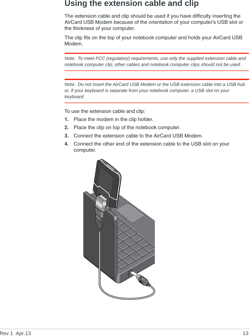 Rev 1  Apr.13 13Using the extension cable and clipThe extension cable and clip should be used if you have difficulty inserting the AirCard USB Modem because of the orientation of your computer’s USB slot or the thickness of your computer.The clip fits on the top of your notebook computer and holds your AirCard USB Modem.Note: To meet FCC (regulatory) requirements, use only the supplied extension cable and notebook computer clip; other cables and notebook computer clips should not be used. Note: Do not insert the AirCard USB Modem or the USB extension cable into a USB hub or, if your keyboard is separate from your notebook computer, a USB slot on your keyboard.To use the extension cable and clip:1. Place the modem in the clip holder.2. Place the clip on top of the notebook computer.3. Connect the extension cable to the AirCard USB Modem.4. Connect the other end of the extension cable to the USB slot on your computer.