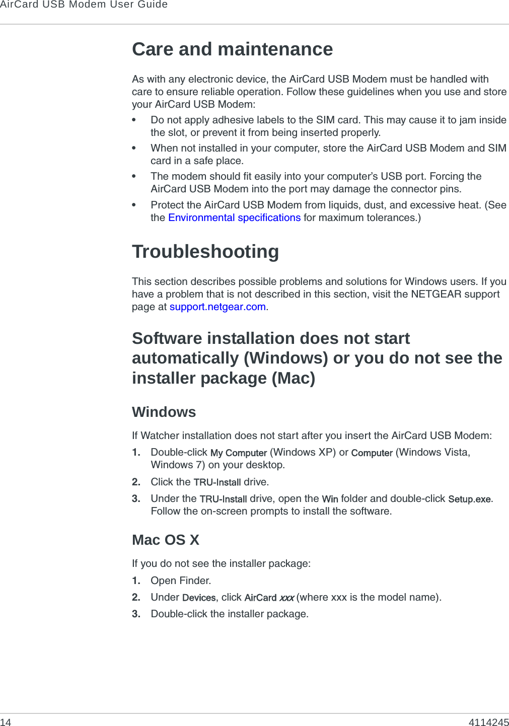 AirCard USB Modem User Guide14 4114245Care and maintenanceAs with any electronic device, the AirCard USB Modem must be handled with care to ensure reliable operation. Follow these guidelines when you use and store your AirCard USB Modem:•Do not apply adhesive labels to the SIM card. This may cause it to jam inside the slot, or prevent it from being inserted properly.•When not installed in your computer, store the AirCard USB Modem and SIM card in a safe place.•The modem should fit easily into your computer’s USB port. Forcing the AirCard USB Modem into the port may damage the connector pins.•Protect the AirCard USB Modem from liquids, dust, and excessive heat. (See the Environmental specifications for maximum tolerances.)TroubleshootingThis section describes possible problems and solutions for Windows users. If you have a problem that is not described in this section, visit the NETGEAR support page at support.netgear.com.Software installation does not start automatically (Windows) or you do not see the installer package (Mac)WindowsIf Watcher installation does not start after you insert the AirCard USB Modem:1. Double-click My Computer (Windows XP) or Computer (Windows Vista, Windows 7) on your desktop.2. Click the TRU-Install drive.3. Under the TRU-Install drive, open the Win folder and double-click Setup.exe. Follow the on-screen prompts to install the software.Mac OS XIf you do not see the installer package:1. Open Finder.2. Under Devices, click AirCard xxx (where xxx is the model name).3. Double-click the installer package.