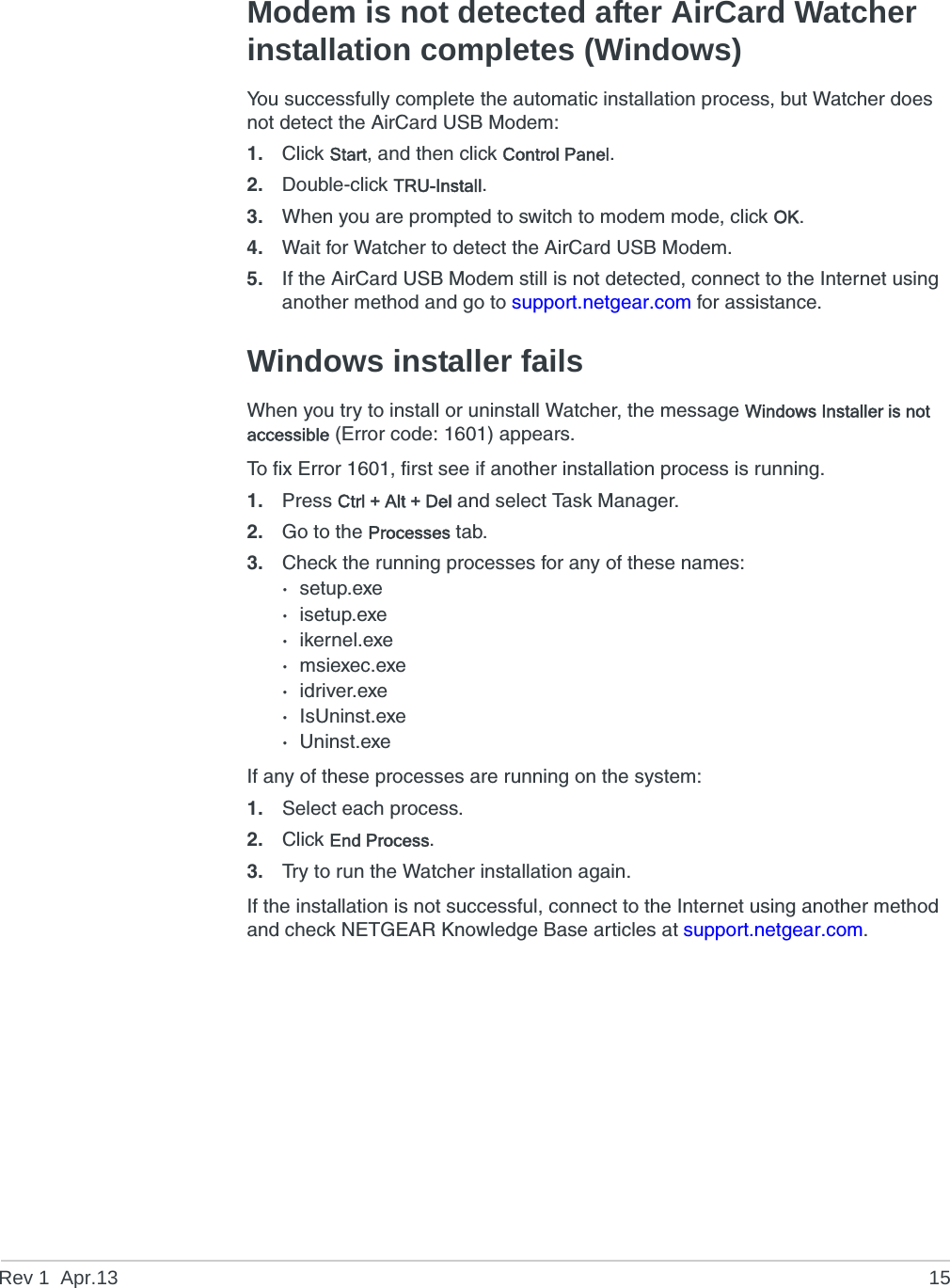 Rev 1  Apr.13 15Modem is not detected after AirCard Watcher installation completes (Windows)You successfully complete the automatic installation process, but Watcher does not detect the AirCard USB Modem:1. Click Start, and then click Control Panel.2. Double-click TRU-Install.3. When you are prompted to switch to modem mode, click OK.4. Wait for Watcher to detect the AirCard USB Modem.5. If the AirCard USB Modem still is not detected, connect to the Internet using another method and go to support.netgear.com for assistance.Windows installer failsWhen you try to install or uninstall Watcher, the message Windows Installer is not accessible (Error code: 1601) appears.To fix Error 1601, first see if another installation process is running.1. Press Ctrl + Alt + Del and select Task Manager.2. Go to the Processes tab.3. Check the running processes for any of these names:·setup.exe·isetup.exe·ikernel.exe·msiexec.exe·idriver.exe·IsUninst.exe·Uninst.exeIf any of these processes are running on the system:1. Select each process.2. Click End Process.3. Try to run the Watcher installation again.If the installation is not successful, connect to the Internet using another method and check NETGEAR Knowledge Base articles at support.netgear.com.