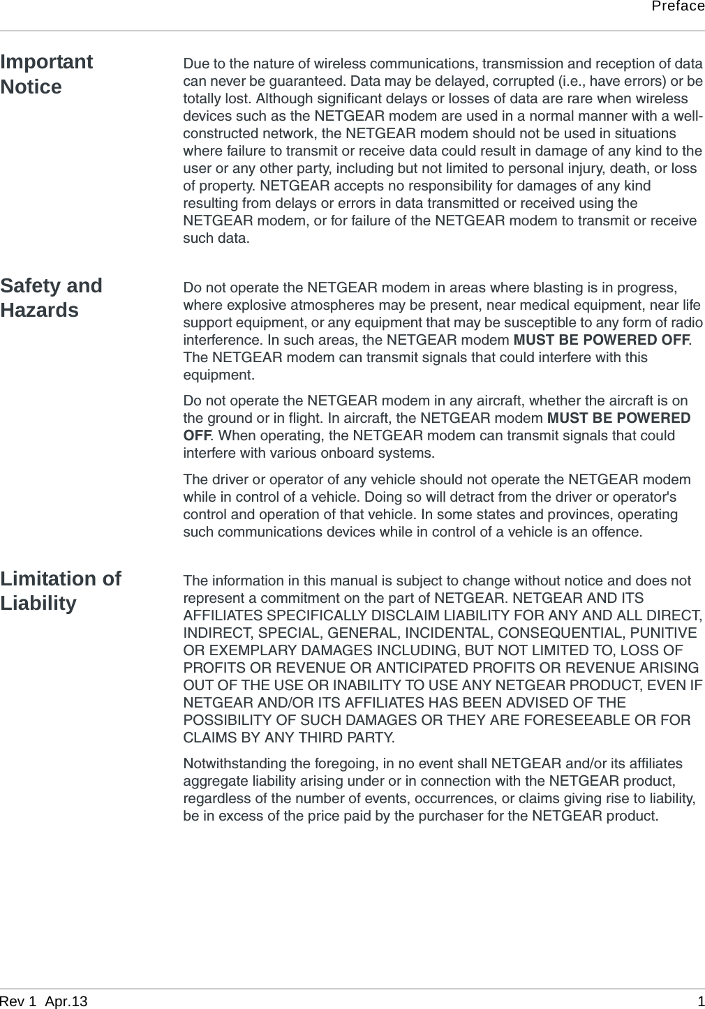 PrefaceRev 1  Apr.13 1Important NoticeDue to the nature of wireless communications, transmission and reception of data can never be guaranteed. Data may be delayed, corrupted (i.e., have errors) or be totally lost. Although significant delays or losses of data are rare when wireless devices such as the NETGEAR modem are used in a normal manner with a well-constructed network, the NETGEAR modem should not be used in situations where failure to transmit or receive data could result in damage of any kind to the user or any other party, including but not limited to personal injury, death, or loss of property. NETGEAR accepts no responsibility for damages of any kind resulting from delays or errors in data transmitted or received using the NETGEAR modem, or for failure of the NETGEAR modem to transmit or receive such data.Safety and HazardsDo not operate the NETGEAR modem in areas where blasting is in progress, where explosive atmospheres may be present, near medical equipment, near life support equipment, or any equipment that may be susceptible to any form of radio interference. In such areas, the NETGEAR modem MUST BE POWERED OFF. The NETGEAR modem can transmit signals that could interfere with this equipment.Do not operate the NETGEAR modem in any aircraft, whether the aircraft is on the ground or in flight. In aircraft, the NETGEAR modem MUST BE POWERED OFF. When operating, the NETGEAR modem can transmit signals that could interfere with various onboard systems.The driver or operator of any vehicle should not operate the NETGEAR modem while in control of a vehicle. Doing so will detract from the driver or operator&apos;s control and operation of that vehicle. In some states and provinces, operating such communications devices while in control of a vehicle is an offence.Limitation of LiabilityThe information in this manual is subject to change without notice and does not represent a commitment on the part of NETGEAR. NETGEAR AND ITS AFFILIATES SPECIFICALLY DISCLAIM LIABILITY FOR ANY AND ALL DIRECT, INDIRECT, SPECIAL, GENERAL, INCIDENTAL, CONSEQUENTIAL, PUNITIVE OR EXEMPLARY DAMAGES INCLUDING, BUT NOT LIMITED TO, LOSS OF PROFITS OR REVENUE OR ANTICIPATED PROFITS OR REVENUE ARISING OUT OF THE USE OR INABILITY TO USE ANY NETGEAR PRODUCT, EVEN IF NETGEAR AND/OR ITS AFFILIATES HAS BEEN ADVISED OF THE POSSIBILITY OF SUCH DAMAGES OR THEY ARE FORESEEABLE OR FOR CLAIMS BY ANY THIRD PARTY.Notwithstanding the foregoing, in no event shall NETGEAR and/or its affiliates aggregate liability arising under or in connection with the NETGEAR product, regardless of the number of events, occurrences, or claims giving rise to liability, be in excess of the price paid by the purchaser for the NETGEAR product.