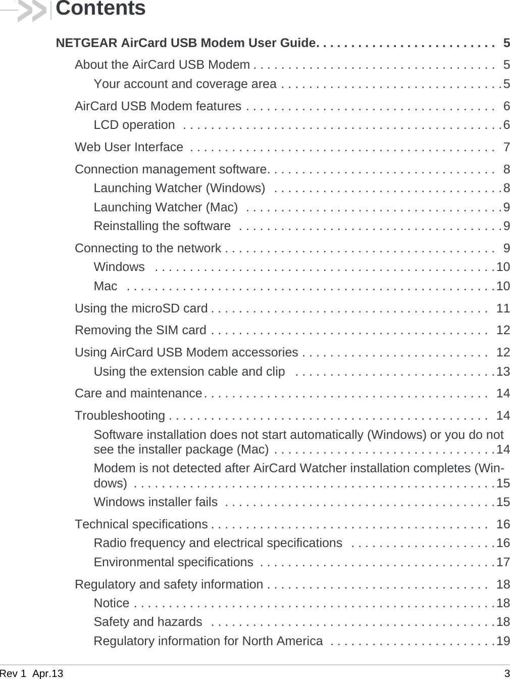 Rev 1  Apr.13 3ContentsNETGEAR AirCard USB Modem User Guide. . . . . . . . . . . . . . . . . . . . . . . . . .  5About the AirCard USB Modem . . . . . . . . . . . . . . . . . . . . . . . . . . . . . . . . . . .  5Your account and coverage area . . . . . . . . . . . . . . . . . . . . . . . . . . . . . . . .5AirCard USB Modem features . . . . . . . . . . . . . . . . . . . . . . . . . . . . . . . . . . . .  6LCD operation  . . . . . . . . . . . . . . . . . . . . . . . . . . . . . . . . . . . . . . . . . . . . . .6Web User Interface  . . . . . . . . . . . . . . . . . . . . . . . . . . . . . . . . . . . . . . . . . . . .  7Connection management software. . . . . . . . . . . . . . . . . . . . . . . . . . . . . . . . .  8Launching Watcher (Windows)  . . . . . . . . . . . . . . . . . . . . . . . . . . . . . . . . .8Launching Watcher (Mac)  . . . . . . . . . . . . . . . . . . . . . . . . . . . . . . . . . . . . .9Reinstalling the software  . . . . . . . . . . . . . . . . . . . . . . . . . . . . . . . . . . . . . .9Connecting to the network . . . . . . . . . . . . . . . . . . . . . . . . . . . . . . . . . . . . . . .  9Windows   . . . . . . . . . . . . . . . . . . . . . . . . . . . . . . . . . . . . . . . . . . . . . . . . .10Mac   . . . . . . . . . . . . . . . . . . . . . . . . . . . . . . . . . . . . . . . . . . . . . . . . . . . . .10Using the microSD card . . . . . . . . . . . . . . . . . . . . . . . . . . . . . . . . . . . . . . . .  11Removing the SIM card . . . . . . . . . . . . . . . . . . . . . . . . . . . . . . . . . . . . . . . .  12Using AirCard USB Modem accessories . . . . . . . . . . . . . . . . . . . . . . . . . . .  12Using the extension cable and clip   . . . . . . . . . . . . . . . . . . . . . . . . . . . . .13Care and maintenance. . . . . . . . . . . . . . . . . . . . . . . . . . . . . . . . . . . . . . . . .  14Troubleshooting . . . . . . . . . . . . . . . . . . . . . . . . . . . . . . . . . . . . . . . . . . . . . .  14Software installation does not start automatically (Windows) or you do not see the installer package (Mac) . . . . . . . . . . . . . . . . . . . . . . . . . . . . . . . .14Modem is not detected after AirCard Watcher installation completes (Win-dows)  . . . . . . . . . . . . . . . . . . . . . . . . . . . . . . . . . . . . . . . . . . . . . . . . . . . .15Windows installer fails  . . . . . . . . . . . . . . . . . . . . . . . . . . . . . . . . . . . . . . .15Technical specifications . . . . . . . . . . . . . . . . . . . . . . . . . . . . . . . . . . . . . . . .  16Radio frequency and electrical specifications  . . . . . . . . . . . . . . . . . . . . .16Environmental specifications  . . . . . . . . . . . . . . . . . . . . . . . . . . . . . . . . . .17Regulatory and safety information . . . . . . . . . . . . . . . . . . . . . . . . . . . . . . . .  18Notice . . . . . . . . . . . . . . . . . . . . . . . . . . . . . . . . . . . . . . . . . . . . . . . . . . . .18Safety and hazards  . . . . . . . . . . . . . . . . . . . . . . . . . . . . . . . . . . . . . . . . .18Regulatory information for North America  . . . . . . . . . . . . . . . . . . . . . . . .19