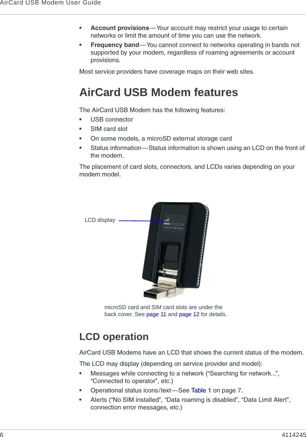 AirCard USB Modem User Guide64114245• Account provisions—Your account may restrict your usage to certain networks or limit the amount of time you can use the network.• Frequency band—You cannot connect to networks operating in bands not supported by your modem, regardless of roaming agreements or account provisions.Most service providers have coverage maps on their web sites.AirCard USB Modem featuresThe AirCard USB Modem has the following features:•USB connector•SIM card slot•On some models, a microSD external storage card•Status information—Status information is shown using an LCD on the front of the modem.The placement of card slots, connectors, and LCDs varies depending on your modem model.LCD operationAirCard USB Modems have an LCD that shows the current status of the modem.The LCD may display (depending on service provider and model):•Messages while connecting to a network (“Searching for network...”, “Connected to operator”, etc.)•Operational status icons/text—See Ta b l e 1  on page 7.•Alerts (“No SIM installed”, “Data roaming is disabled”, “Data Limit Alert”, connection error messages, etc.)LCD displaymicroSD card and SIM card slots are under the back cover. See page 11 and page 12 for details.