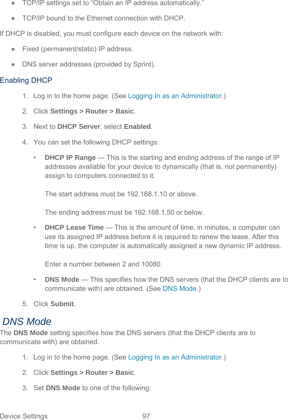 ●  TCP/IP settings set to “Obtain an IP address automatically.” ●  TCP/IP bound to the Ethernet connection with DHCP. If DHCP is disabled, you must configure each device on the network with: ●  Fixed (permanent/static) IP address. ●  DNS server addresses (provided by Sprint). Enabling DHCP 1. Log in to the home page. (See Logging In as an Administrator.) 2. Click Settings &gt; Router &gt; Basic. 3. Next to DHCP Server, select Enabled. 4. You can set the following DHCP settings: •  DHCP IP Range — This is the starting and ending address of the range of IP addresses available for your device to dynamically (that is, not permanently) assign to computers connected to it.  The start address must be 192.168.1.10 or above.   The ending address must be 192.168.1.50 or below. •  DHCP Lease Time — This is the amount of time, in minutes, a computer can use its assigned IP address before it is required to renew the lease. After this time is up, the computer is automatically assigned a new dynamic IP address.  Enter a number between 2 and 10080. •  DNS Mode — This specifies how the DNS servers (that the DHCP clients are to communicate with) are obtained. (See DNS Mode.) 5. Click Submit.  DNS Mode The DNS Mode setting specifies how the DNS servers (that the DHCP clients are to communicate with) are obtained. 1. Log in to the home page. (See Logging In as an Administrator.) 2. Click Settings &gt; Router &gt; Basic. 3. Set DNS Mode to one of the following: Device Settings 97   