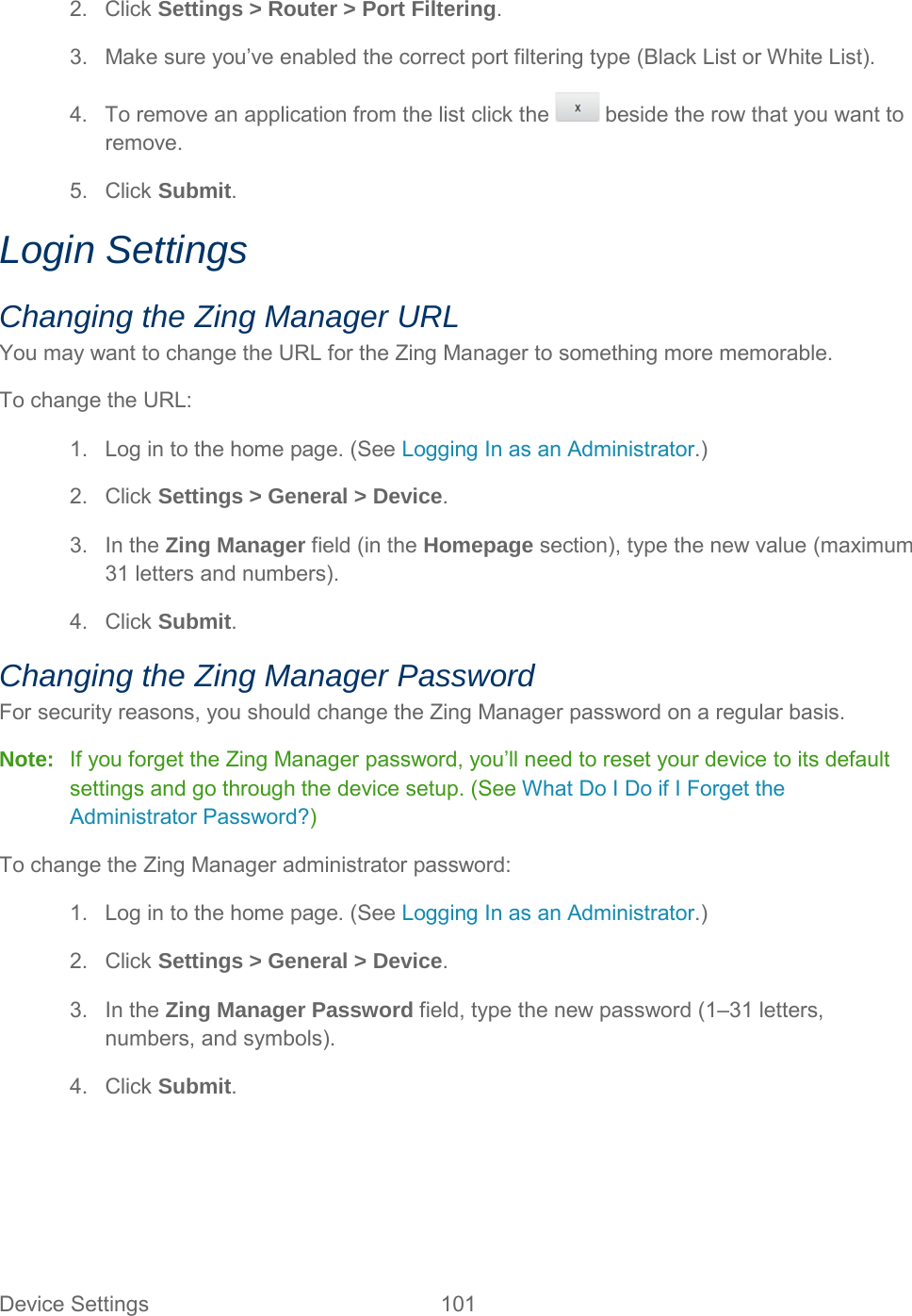 2. Click Settings &gt; Router &gt; Port Filtering. 3. Make sure you’ve enabled the correct port filtering type (Black List or White List). 4. To remove an application from the list click the   beside the row that you want to remove. 5. Click Submit. Login Settings Changing the Zing Manager URL You may want to change the URL for the Zing Manager to something more memorable. To change the URL: 1. Log in to the home page. (See Logging In as an Administrator.) 2. Click Settings &gt; General &gt; Device. 3. In the Zing Manager field (in the Homepage section), type the new value (maximum 31 letters and numbers). 4. Click Submit. Changing the Zing Manager Password For security reasons, you should change the Zing Manager password on a regular basis. Note:   If you forget the Zing Manager password, you’ll need to reset your device to its default settings and go through the device setup. (See What Do I Do if I Forget the Administrator Password?) To change the Zing Manager administrator password: 1. Log in to the home page. (See Logging In as an Administrator.) 2. Click Settings &gt; General &gt; Device. 3. In the Zing Manager Password field, type the new password (1–31 letters, numbers, and symbols). 4. Click Submit.  Device Settings 101   