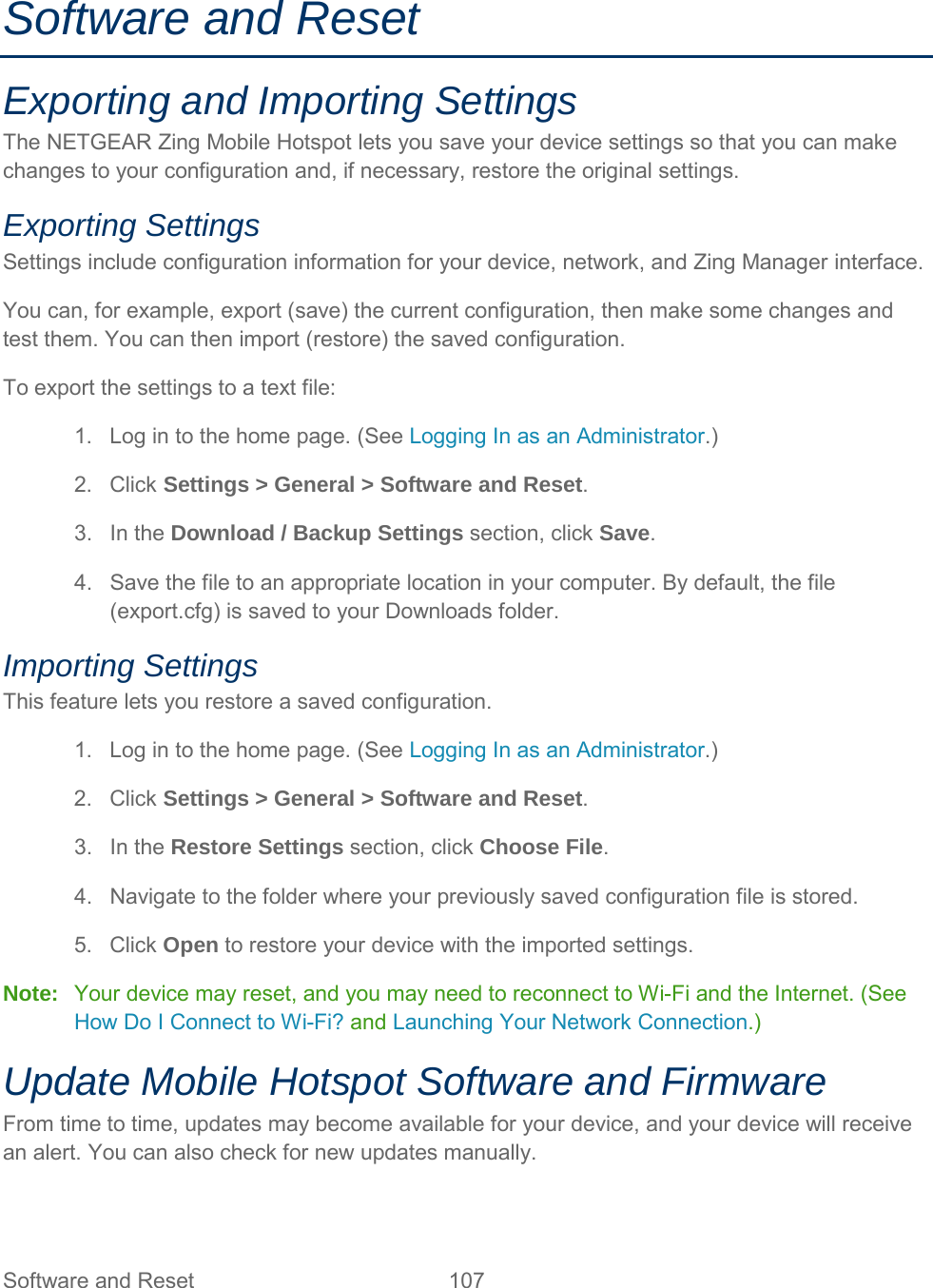 Software and Reset Exporting and Importing Settings The NETGEAR Zing Mobile Hotspot lets you save your device settings so that you can make changes to your configuration and, if necessary, restore the original settings. Exporting Settings Settings include configuration information for your device, network, and Zing Manager interface. You can, for example, export (save) the current configuration, then make some changes and test them. You can then import (restore) the saved configuration. To export the settings to a text file: 1. Log in to the home page. (See Logging In as an Administrator.) 2. Click Settings &gt; General &gt; Software and Reset. 3. In the Download / Backup Settings section, click Save. 4. Save the file to an appropriate location in your computer. By default, the file (export.cfg) is saved to your Downloads folder. Importing Settings This feature lets you restore a saved configuration. 1. Log in to the home page. (See Logging In as an Administrator.) 2. Click Settings &gt; General &gt; Software and Reset. 3. In the Restore Settings section, click Choose File. 4. Navigate to the folder where your previously saved configuration file is stored. 5. Click Open to restore your device with the imported settings. Note:   Your device may reset, and you may need to reconnect to Wi-Fi and the Internet. (See How Do I Connect to Wi-Fi? and Launching Your Network Connection.) Update Mobile Hotspot Software and Firmware From time to time, updates may become available for your device, and your device will receive an alert. You can also check for new updates manually. Software and Reset 107   