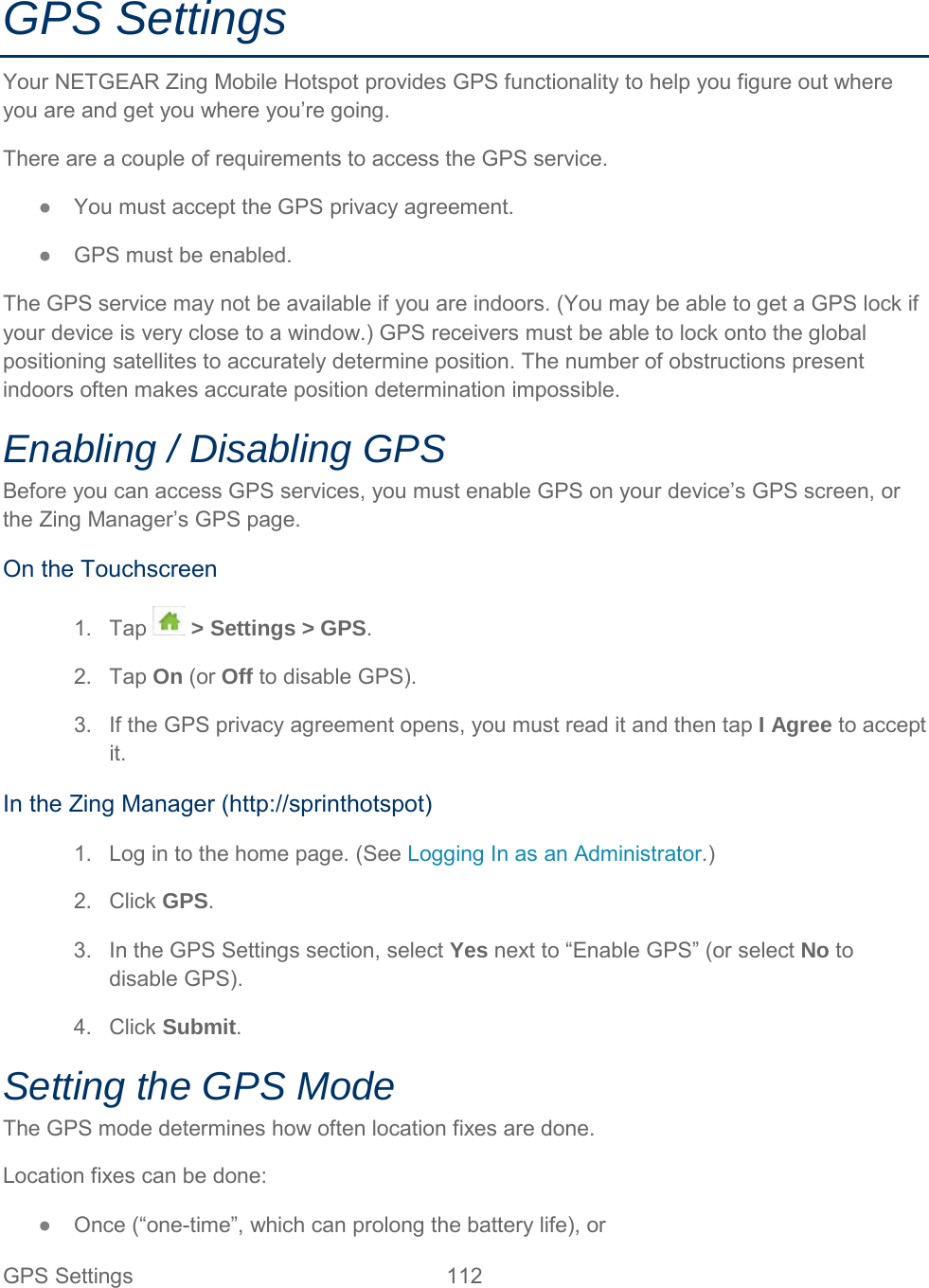 GPS Settings Your NETGEAR Zing Mobile Hotspot provides GPS functionality to help you figure out where you are and get you where you’re going.  There are a couple of requirements to access the GPS service. ●  You must accept the GPS privacy agreement. ●  GPS must be enabled. The GPS service may not be available if you are indoors. (You may be able to get a GPS lock if your device is very close to a window.) GPS receivers must be able to lock onto the global positioning satellites to accurately determine position. The number of obstructions present indoors often makes accurate position determination impossible. Enabling / Disabling GPS Before you can access GPS services, you must enable GPS on your device’s GPS screen, or the Zing Manager’s GPS page. On the Touchscreen 1. Tap  &gt; Settings &gt; GPS. 2. Tap On (or Off to disable GPS). 3. If the GPS privacy agreement opens, you must read it and then tap I Agree to accept it. In the Zing Manager (http://sprinthotspot) 1. Log in to the home page. (See Logging In as an Administrator.) 2. Click GPS. 3. In the GPS Settings section, select Yes next to “Enable GPS” (or select No to disable GPS). 4. Click Submit. Setting the GPS Mode The GPS mode determines how often location fixes are done. Location fixes can be done: ●  Once (“one-time”, which can prolong the battery life), or GPS Settings 112   