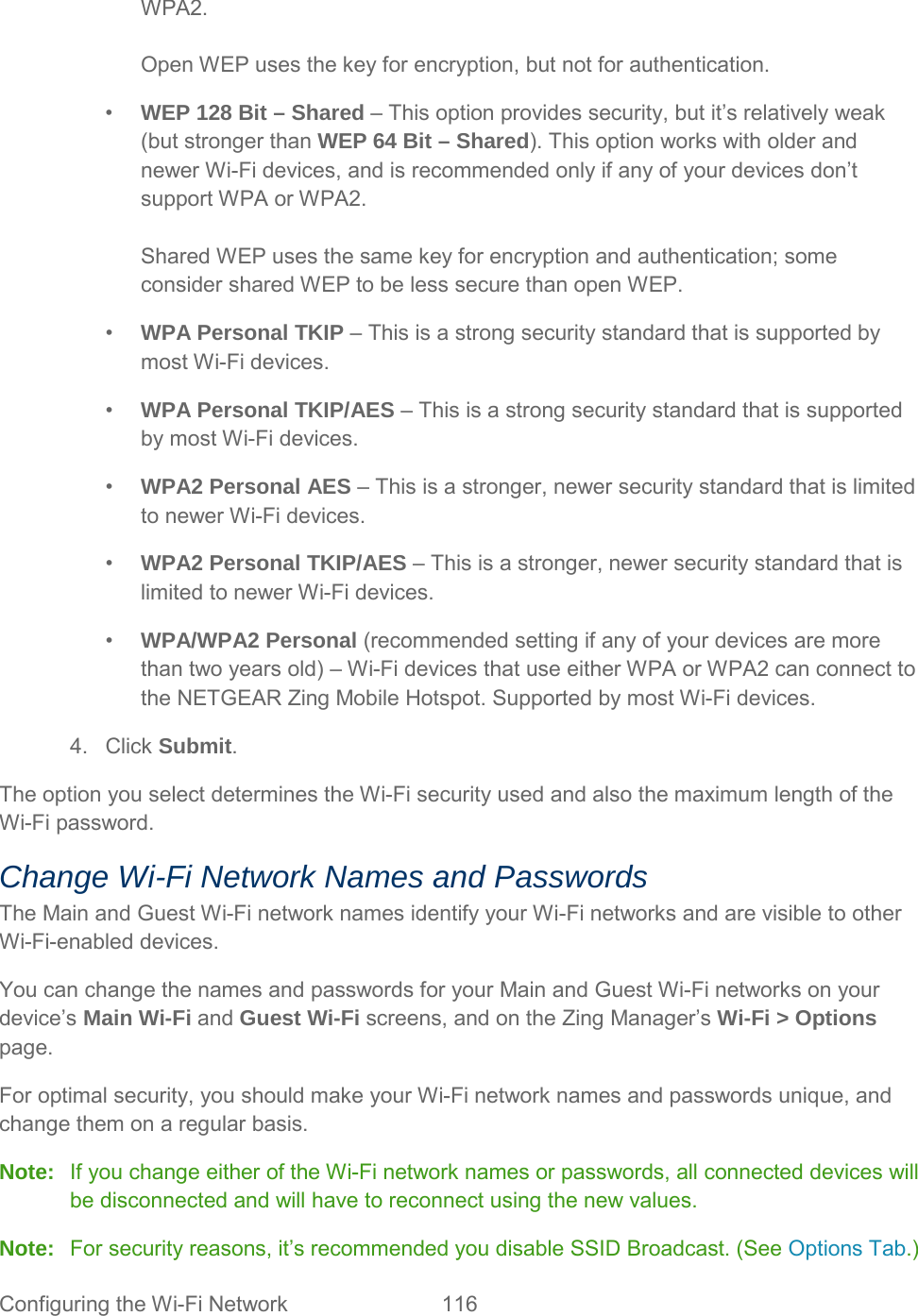 WPA2.  Open WEP uses the key for encryption, but not for authentication. •  WEP 128 Bit – Shared – This option provides security, but it’s relatively weak (but stronger than WEP 64 Bit – Shared). This option works with older and newer Wi-Fi devices, and is recommended only if any of your devices don’t support WPA or WPA2.  Shared WEP uses the same key for encryption and authentication; some consider shared WEP to be less secure than open WEP. •  WPA Personal TKIP – This is a strong security standard that is supported by most Wi-Fi devices. •  WPA Personal TKIP/AES – This is a strong security standard that is supported by most Wi-Fi devices. •  WPA2 Personal AES – This is a stronger, newer security standard that is limited to newer Wi-Fi devices. •  WPA2 Personal TKIP/AES – This is a stronger, newer security standard that is limited to newer Wi-Fi devices. •  WPA/WPA2 Personal (recommended setting if any of your devices are more than two years old) – Wi-Fi devices that use either WPA or WPA2 can connect to the NETGEAR Zing Mobile Hotspot. Supported by most Wi-Fi devices. 4. Click Submit. The option you select determines the Wi-Fi security used and also the maximum length of the Wi-Fi password. Change Wi-Fi Network Names and Passwords The Main and Guest Wi-Fi network names identify your Wi-Fi networks and are visible to other Wi-Fi-enabled devices. You can change the names and passwords for your Main and Guest Wi-Fi networks on your device’s Main Wi-Fi and Guest Wi-Fi screens, and on the Zing Manager’s Wi-Fi &gt; Options page. For optimal security, you should make your Wi-Fi network names and passwords unique, and change them on a regular basis. Note: If you change either of the Wi-Fi network names or passwords, all connected devices will be disconnected and will have to reconnect using the new values. Note: For security reasons, it’s recommended you disable SSID Broadcast. (See Options Tab.) Configuring the Wi-Fi Network 116   