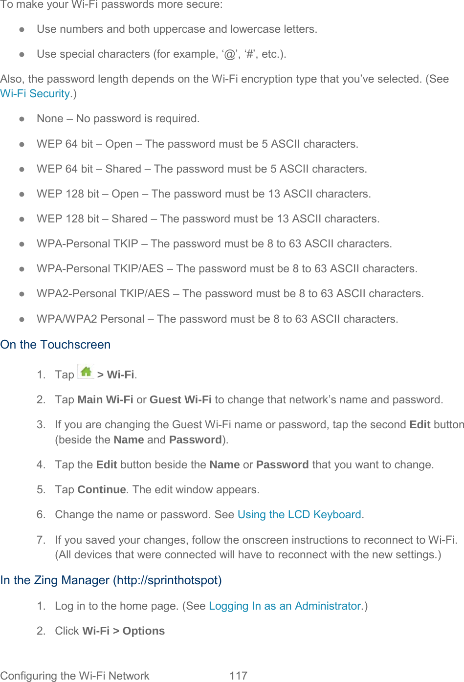 To make your Wi-Fi passwords more secure: ●  Use numbers and both uppercase and lowercase letters. ●  Use special characters (for example, ‘@’, ‘#’, etc.). Also, the password length depends on the Wi-Fi encryption type that you’ve selected. (See Wi-Fi Security.) ●  None – No password is required. ●  WEP 64 bit – Open – The password must be 5 ASCII characters. ●  WEP 64 bit – Shared – The password must be 5 ASCII characters. ●  WEP 128 bit – Open – The password must be 13 ASCII characters. ●  WEP 128 bit – Shared – The password must be 13 ASCII characters. ●  WPA-Personal TKIP – The password must be 8 to 63 ASCII characters. ●  WPA-Personal TKIP/AES – The password must be 8 to 63 ASCII characters. ●  WPA2-Personal TKIP/AES – The password must be 8 to 63 ASCII characters. ●  WPA/WPA2 Personal – The password must be 8 to 63 ASCII characters. On the Touchscreen 1. Tap  &gt; Wi-Fi. 2. Tap Main Wi-Fi or Guest Wi-Fi to change that network’s name and password. 3. If you are changing the Guest Wi-Fi name or password, tap the second Edit button (beside the Name and Password). 4. Tap the Edit button beside the Name or Password that you want to change. 5. Tap Continue. The edit window appears. 6. Change the name or password. See Using the LCD Keyboard. 7. If you saved your changes, follow the onscreen instructions to reconnect to Wi-Fi. (All devices that were connected will have to reconnect with the new settings.) In the Zing Manager (http://sprinthotspot) 1. Log in to the home page. (See Logging In as an Administrator.) 2. Click Wi-Fi &gt; Options Configuring the Wi-Fi Network 117   