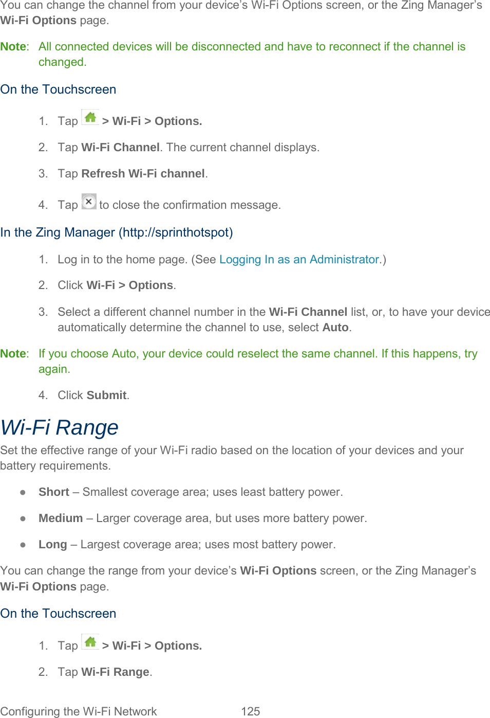 You can change the channel from your device’s Wi-Fi Options screen, or the Zing Manager’s Wi-Fi Options page. Note:  All connected devices will be disconnected and have to reconnect if the channel is changed. On the Touchscreen 1. Tap  &gt; Wi-Fi &gt; Options. 2. Tap Wi-Fi Channel. The current channel displays. 3. Tap Refresh Wi-Fi channel. 4. Tap   to close the confirmation message. In the Zing Manager (http://sprinthotspot) 1. Log in to the home page. (See Logging In as an Administrator.) 2. Click Wi-Fi &gt; Options. 3.  Select a different channel number in the Wi-Fi Channel list, or, to have your device automatically determine the channel to use, select Auto. Note:  If you choose Auto, your device could reselect the same channel. If this happens, try again. 4. Click Submit. Wi-Fi Range Set the effective range of your Wi-Fi radio based on the location of your devices and your battery requirements. ●  Short – Smallest coverage area; uses least battery power. ●  Medium – Larger coverage area, but uses more battery power. ●  Long – Largest coverage area; uses most battery power. You can change the range from your device’s Wi-Fi Options screen, or the Zing Manager’s Wi-Fi Options page.  On the Touchscreen 1. Tap  &gt; Wi-Fi &gt; Options. 2. Tap Wi-Fi Range. Configuring the Wi-Fi Network 125   