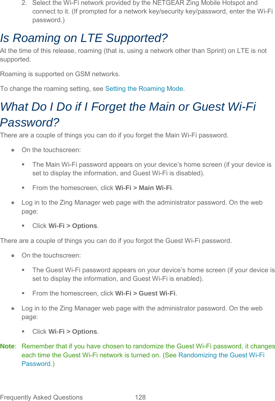 2. Select the Wi-Fi network provided by the NETGEAR Zing Mobile Hotspot and connect to it. (If prompted for a network key/security key/password, enter the Wi-Fi password.) Is Roaming on LTE Supported? At the time of this release, roaming (that is, using a network other than Sprint) on LTE is not supported. Roaming is supported on GSM networks. To change the roaming setting, see Setting the Roaming Mode. What Do I Do if I Forget the Main or Guest Wi-Fi Password? There are a couple of things you can do if you forget the Main Wi-Fi password. ●  On the touchscreen:  The Main Wi-Fi password appears on your device’s home screen (if your device is set to display the information, and Guest Wi-Fi is disabled).  From the homescreen, click Wi-Fi &gt; Main Wi-Fi. ●  Log in to the Zing Manager web page with the administrator password. On the web page:  Click Wi-Fi &gt; Options. There are a couple of things you can do if you forgot the Guest Wi-Fi password. ●  On the touchscreen:  The Guest Wi-Fi password appears on your device’s home screen (if your device is set to display the information, and Guest Wi-Fi is enabled).  From the homescreen, click Wi-Fi &gt; Guest Wi-Fi. ●  Log in to the Zing Manager web page with the administrator password. On the web page:   Click Wi-Fi &gt; Options. Note:  Remember that if you have chosen to randomize the Guest Wi-Fi password, it changes each time the Guest Wi-Fi network is turned on. (See Randomizing the Guest Wi-Fi Password.) Frequently Asked Questions 128   