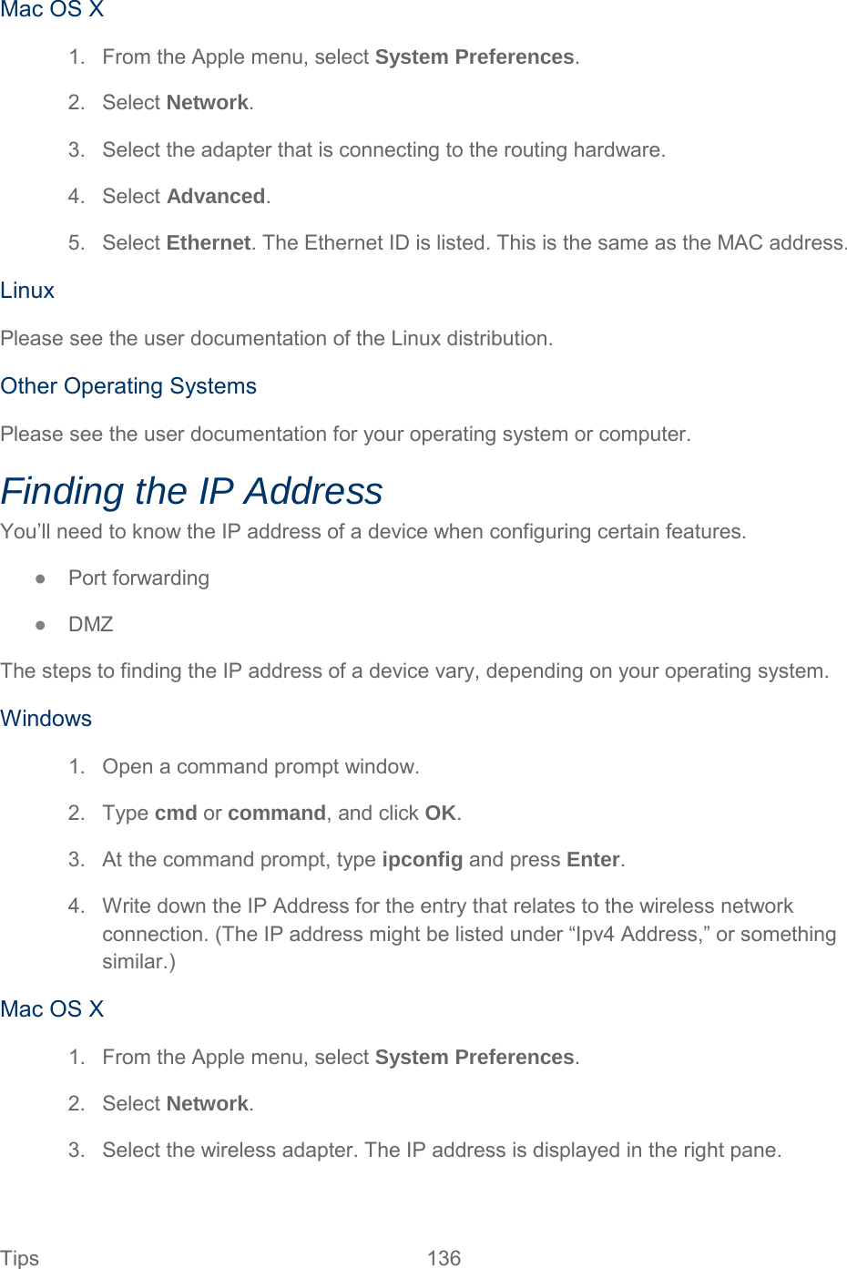 Mac OS X 1. From the Apple menu, select System Preferences. 2. Select Network. 3. Select the adapter that is connecting to the routing hardware. 4. Select Advanced. 5. Select Ethernet. The Ethernet ID is listed. This is the same as the MAC address. Linux Please see the user documentation of the Linux distribution. Other Operating Systems Please see the user documentation for your operating system or computer. Finding the IP Address You’ll need to know the IP address of a device when configuring certain features. ●  Port forwarding ●  DMZ The steps to finding the IP address of a device vary, depending on your operating system. Windows 1. Open a command prompt window. 2. Type cmd or command, and click OK. 3. At the command prompt, type ipconfig and press Enter. 4. Write down the IP Address for the entry that relates to the wireless network connection. (The IP address might be listed under “Ipv4 Address,” or something similar.) Mac OS X 1. From the Apple menu, select System Preferences. 2. Select Network. 3. Select the wireless adapter. The IP address is displayed in the right pane. Tips 136   