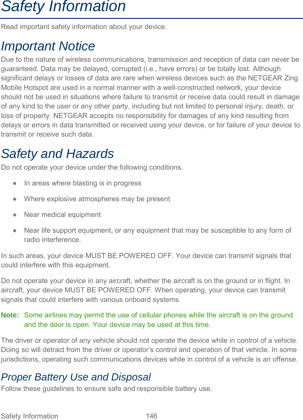 Safety Information Read important safety information about your device. Important Notice Due to the nature of wireless communications, transmission and reception of data can never be guaranteed. Data may be delayed, corrupted (i.e., have errors) or be totally lost. Although significant delays or losses of data are rare when wireless devices such as the NETGEAR Zing Mobile Hotspot are used in a normal manner with a well-constructed network, your device should not be used in situations where failure to transmit or receive data could result in damage of any kind to the user or any other party, including but not limited to personal injury, death, or loss of property. NETGEAR accepts no responsibility for damages of any kind resulting from delays or errors in data transmitted or received using your device, or for failure of your device to transmit or receive such data. Safety and Hazards Do not operate your device under the following conditions. ●  In areas where blasting is in progress ●  Where explosive atmospheres may be present ●  Near medical equipment ●  Near life support equipment, or any equipment that may be susceptible to any form of radio interference. In such areas, your device MUST BE POWERED OFF. Your device can transmit signals that could interfere with this equipment. Do not operate your device in any aircraft, whether the aircraft is on the ground or in flight. In aircraft, your device MUST BE POWERED OFF. When operating, your device can transmit signals that could interfere with various onboard systems. Note:   Some airlines may permit the use of cellular phones while the aircraft is on the ground and the door is open. Your device may be used at this time. The driver or operator of any vehicle should not operate the device while in control of a vehicle. Doing so will detract from the driver or operator’s control and operation of that vehicle. In some jurisdictions, operating such communications devices while in control of a vehicle is an offense. Proper Battery Use and Disposal Follow these guidelines to ensure safe and responsible battery use. Safety Information 146   