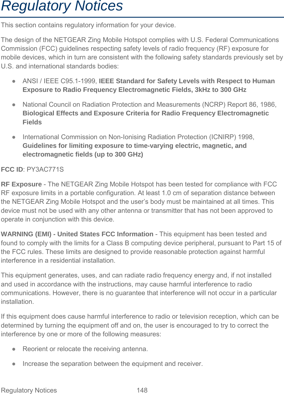 Regulatory Notices This section contains regulatory information for your device. The design of the NETGEAR Zing Mobile Hotspot complies with U.S. Federal Communications Commission (FCC) guidelines respecting safety levels of radio frequency (RF) exposure for mobile devices, which in turn are consistent with the following safety standards previously set by U.S. and international standards bodies: ●  ANSI / IEEE C95.1-1999, IEEE Standard for Safety Levels with Respect to Human Exposure to Radio Frequency Electromagnetic Fields, 3kHz to 300 GHz ●  National Council on Radiation Protection and Measurements (NCRP) Report 86, 1986, Biological Effects and Exposure Criteria for Radio Frequency Electromagnetic Fields ●  International Commission on Non-Ionising Radiation Protection (ICNIRP) 1998, Guidelines for limiting exposure to time-varying electric, magnetic, and electromagnetic fields (up to 300 GHz) FCC ID: PY3AC771S RF Exposure - The NETGEAR Zing Mobile Hotspot has been tested for compliance with FCC RF exposure limits in a portable configuration. At least 1.0 cm of separation distance between the NETGEAR Zing Mobile Hotspot and the user’s body must be maintained at all times. This device must not be used with any other antenna or transmitter that has not been approved to operate in conjunction with this device. WARNING (EMI) - United States FCC Information - This equipment has been tested and found to comply with the limits for a Class B computing device peripheral, pursuant to Part 15 of the FCC rules. These limits are designed to provide reasonable protection against harmful interference in a residential installation. This equipment generates, uses, and can radiate radio frequency energy and, if not installed and used in accordance with the instructions, may cause harmful interference to radio communications. However, there is no guarantee that interference will not occur in a particular installation. If this equipment does cause harmful interference to radio or television reception, which can be determined by turning the equipment off and on, the user is encouraged to try to correct the interference by one or more of the following measures: ●  Reorient or relocate the receiving antenna. ●  Increase the separation between the equipment and receiver. Regulatory Notices 148   